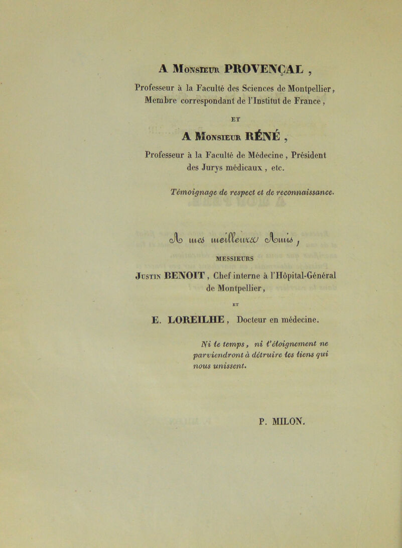 A Monsieur PROY7EI\ÇAL , Professeur à la Faculté des Sciences de Montpellier, Membre correspondant de l’Institut de France, ET A Monsieur RÉIVÉ , Professeur à la Faculté de Médecine , Président des Jurys médicaux , etc. Témoignage de respect et de reconnaissance. gAo meé iu,edte>\.vau gAohuu* j MESSIEURS Justin BENOIT, Chef interne à l’Hôpital-Général de Montpellier, BT E. LOREILHE , Docteur en médecine. m le temps, ni Véloignement ne parviendront à détruire les liens qui nous unissent.