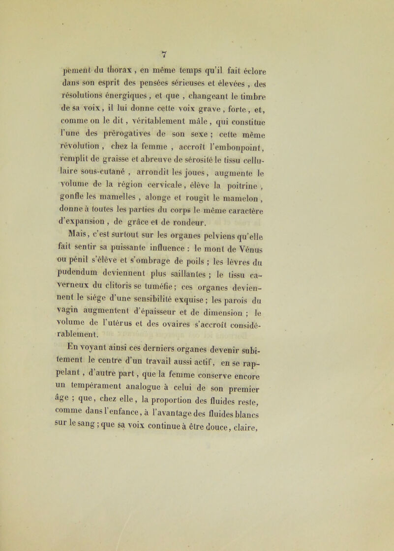 peinent du thorax, en même temps qu’il fait éclore dans son esprit des pensées sérieuses et élevées , des résolutions énergiques, et que , changeant le timbre de sa voix, il lui donne cette voix grave, forte, et, comme ou le dit, véritablement mâle , qui constitue l’une des prérogatives de son sexe ; celte même révolution, chez la femme , accroît l’embonpoint, remplit de graisse et abreuve de sérosité le tissu cellu- laire sous-cutané , arrondit les joues, augmente le volume de la région cervicale, élève la poitrine , gonfle les mamelles , alonge et rougit le mamelon , donne a toutes les parties du corps le même caractère d expansion , de grâce et de rondeur. Mais, c’est surtout sur les organes pelviens qu’elle fait sentir sa puissante influence : le mont de Vénus ou pénil s’élève et s’ombrage de poils ; les lèvres du pudendum deviennent plus saillantes ; le tissu ca- verneux du clitoris se tuméfie; ces organes devien- nent le siège d une sensibilité exquise; les parois du ■\agin augmentent d épaisseur et de dimension ; le volume de l’utérus et des ovaires s’accroît considé- rablement. En voyant ainsi ces derniers organes devenir subi- tement le centre d’un travail aussi actif, en se rap- pelant , d autre part, que la femme conserve encore un tempérament analogue à celui de son premier âge ; que, chez elle, la proportion des fluides reste, comme dans l’enfance, à l’avantage des fluides blancs sur le sang ; que sa voix continue à être douce, claire,