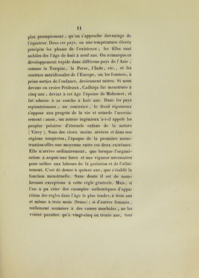 plus promptement , qu’on s’approche davantage de l’équateur. Dans ces pays, où une température élevée précipite les phases de l’existence , les filles sont nubiles dès l’âge de huit à neuf ans. On remarque ce développement rapide dans différens pays de l’Asie , comme la Turquie, la Perse, l’Inde, etc., et les contrées méridionales de l’Europe, où les femmes, à peine sorties de l'enfance, deviennent mères. Si nous devons en croire Prideaux, Cadhisja fut menstruée à cinq ans , devint à cet âge l’épouse de Mahomet, et fut admise à sa couche à huit ans. Dans les pays septentrionaux , au contraire , le froid rigoureux s’oppose aux progrès de la vie et retarde l’accrois- sement : aussi, un auteur ingénieux a-t-il appelé les peuples polaires d’éternels enfans de la nature ( Yirey ). Sous des cieux moins sévères et dans nos régions tempérées, l’époque de la première mens- truation offre une moyenne entre ces deux extrêmes. Elle n’arrive ordinairement, que lorsque l’organi- sation a acquis une force et une vigueur nécessaires pour suffire aux labeurs de la gestation et de l’allai- tement. C’est de douze à quinze ans, que s’établit la fonction menstruelle. Sans doute il est de nom- breuses exceptions à cette règle générale. Mais, si l’on a pu citer des exemples authentiques d’appa- rition des règles dans l’âge le plus tendre, à trois ans et même à trois mois (Senac) ; si d’autres femmes, nullement soumises à des causes morbides , ne les voient paraître qu’à vingt-cinq ou trente ans, tous