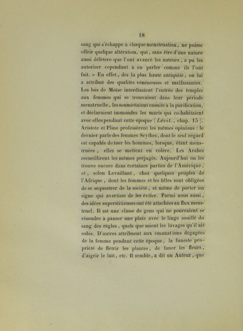 sang qui s’échappe à chaque menstruation, ne puisse offrir quelque altération, qui, sans être d’une nature aussi délétère que l’ont avancé les auteurs , a pu les autoriser cependant à en parler comme ils l’ont lait. » En effet, dès la plus haute antiquité, on lui a attribué des qualités vénéneuses et malfaisantes. Les lois de Moïse interdisaient l’entrée des temples aux femmes qui se trouvaient dans leur période .menstruelle, les soumettaient ensuite à la purification, et déclaraient immondes les maris qui co-habitaient avec elles pendant celte époque ( Lévit., chap. 15 ). Aristote et Pline professèrent les mêmes opinions : le dernier parle des femmes Scythes, dont le seul regard est capable de tuer les hommes, lorsque, étant mens- truées , elles se mettent en colère. Les Arabes recueillirent les mêmes préjugés. Aujourd’hui on les trouve encore dans certaines parties de l’Amérique, et , selon Levaillant , chez quelques peuples de l'Afrique , dont les femmes et les filles sont obligées de se séquestrer de la société, et même de porter un signe qui avertisse de les éviter. Parmi nous aussi, des idées superstitieuses ont été attachées au flux mens- truel. Il est une classe de gens qui ne pourraient se résoudre à panser une plaie avec le linge souillé du sang des règles , quels que soient les lavages qu’il ait subis. D’autres attribuent aux émanations dégagées de la femme pendant cette époque, la funeste pro- priété de flétrir les plantes, de faner les fleurs, d’aigrir le lait, etc. Il semble, a dit un Auteur, que
