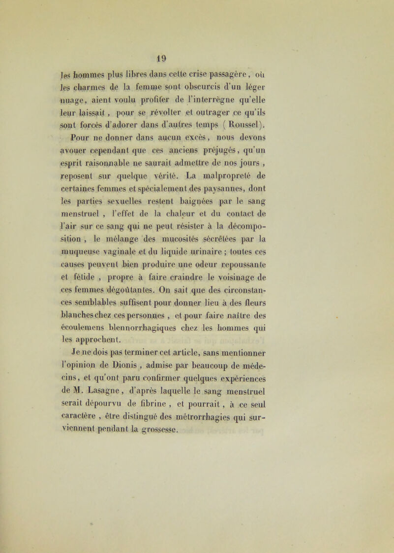 les hommes plus libres dans celte crise passagère, où les charmes de la femme sont obscurcis d’un léger nuage, aient voulu profiter de l’interrègne qu’elle leur laissait, pour se révolter et outrager ce qu’ils sont forcés d’adorer dans d’autres temps ( Roussel). Pour ne donner dans aucun excès, nous devons avouer cependant que ces anciens préjugés, qu’un esprit raisonnable ne saurait admettre de nos jours , reposent sur quelque vérité. La malpropreté de certaines femmes et spécialement des paysannes, dont les parties sexuelles restent baignées par le sang menstruel , l’effet de la chaleur et du contact de l’air sur ce sang qui ne peut résister à la décompo- sition , le mélange des mucosités sécrétées par la muqueuse vaginale et du liquide urinaire ; toutes ces causes peuvent bien produire une odeur repoussante et fétide , propre à faire craindre le voisinage de ces femmes dégoûtantes. On sait que des circonstan- ces semblables suffisent pour donner lieu à des fleurs blanches chez ces personnes , et pour faire naître des écoulemens blennorrhagiques chez les hommes qui les approchent. Je ne dois pas terminer cet article, sans mentionner l’opinion de Dionis , admise par beaucoup de méde- cins, et qu’ont paru confirmer quelques expériences de M. Lasagne, d’après laquelle le sang menstruel serait dépourvu de fibrine , et pourrait, à ce seul caractère , être distingué des métrorrhagies qui sur- viennent pendant la grossesse.