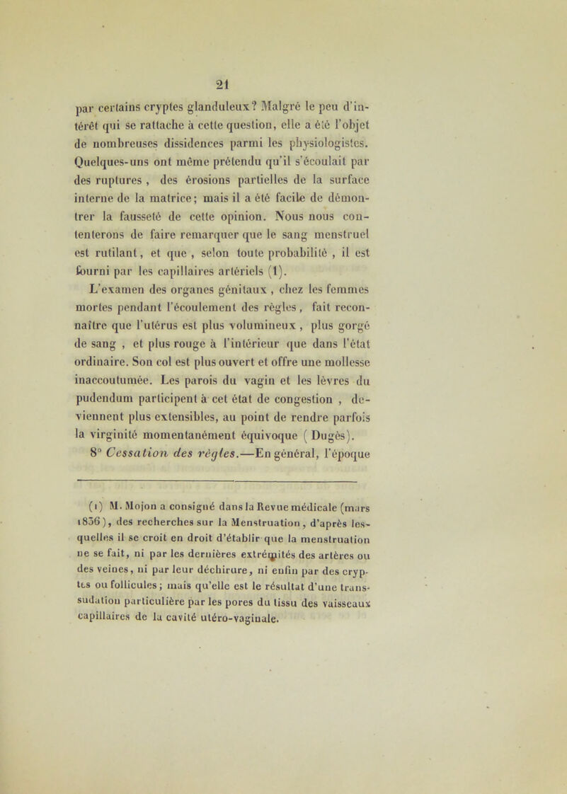 par certains cryptes glanduleux? Malgré le peu d’in- térêt qui se rattache à cette question, elle a été l'objet de nombreuses dissidences parmi les physiologistes. Quelques-uns ont même prétendu qu’il s’écoulait par des ruptures , des érosions partielles de la surface interne de la matrice; mais il a été facile de démon- trer la fausseté de cette opinion. Nous nous con- tenterons de faire remarquer que le sang menstruel est rutilant, et que , selon toute probabilité , il est fourni par les capillaires artériels (1). L’examen des organes génitaux , chez les femmes mortes pendant l’écoulement des règles, fait recon- naître que l’utérus est plus volumineux, plus gorgé de sang , et plus rouge à l’intérieur que dans l’état ordinaire. Son col est plus ouvert et offre une mollesse inaccoutumée. Les parois du vagin et les lèvres du pudendum participent à cet état de congestion , de- viennent plus extensibles, au point de rendre parfois la virginité momentanément équivoque (Dugès). 8° Cessation des règles.—En général, l'époque (i) RI. RIojon a consigné dans la Revue médicale (mars i836), des recherches sur la RIenstruation, d’après les- quelles il se croit en droit d’établir que la menstruation ne se fait, ni par les dernières extrémités des artères ou des veines, ni par leur déchirure, ni enfin par des cryp- tes ou follicules; mais qu’elle est le résultat d’une truns- sudutiou particulière par les pores du tissu des vaisseaux capillaires de la cavité utéro-vagiualc.