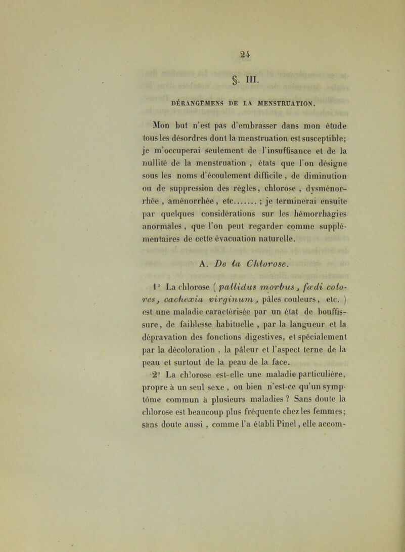 S III. DÉRVNGEMENS DE LA MENSTRUATION'. Mon but n’est pas d’embrasser dans mon étude fous les désordres dont la menstruation est susceptible; je m’occuperai seulement de l’insuffisance et de la nullité de la menstruation , états que l’on désigne sous les noms d’écoulement difficile , de diminution ou de suppression des règles, chlorose , dysménor- rhée , aménorrhée, etc ; je terminerai ensuite par quelques considérations sur les hémorrhagies anormales , que l’on peut regarder comme supplé- mentaires de cette évacuation naturelle. A. De la Chlorose. 1° La chlorose ( pallidus inorbus , fœdi colo- res, cachexia virginuni, pâles couleurs, etc. ) est une maladie caractérisée par un état de bouffis- sure, de faiblesse habituelle , par la langueur et la dépravation des fonctions digestives, et spécialement par la décoloration , la pâleur et l’aspect terne de la peau et surtout de la peau de la face. 2° La chlorose est-elle une maladie particulière, propre à un seul sexe , ou bien n’est-ce qu’un symp- tôme commun à plusieurs maladies ? Sans doute la chlorose est beaucoup plus fréquente chez les femmes; sans doute aussi , comme l’a établi Pinel, elle accom-