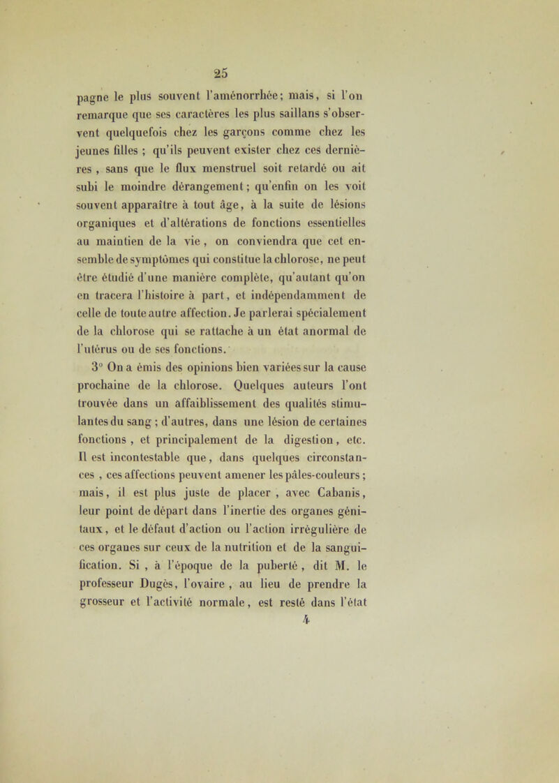 pagne le plus souvent l’aménorrhée; mais, si l’on remarque que scs caractères les plus saillans s’obser- vent quelquefois chez les garçons comme chez les jeunes Allés ; qu’ils peuvent exister chez ces derniè- res , sans que le flux menstruel soit retardé ou ait subi le moindre dérangement ; qu’enAn on les voit souvent apparaître à tout âge, à la suite de lésions organiques et d’altérations de fonctions essentielles au maintien de la vie , on conviendra que cet en- semble de symptômes qui constitue la chlorose, ne peut être étudié d’une manière complète, qu’autant qu’on en tracera l’histoire à part, et indépendamment de celle de toute autre affection. Je parlerai spécialement de la chlorose qui se rattache à un état anormal de l’utérus ou de ses fonctions. 3° On a émis des opinions bien variées sur la cause prochaine de la chlorose. Quelques auteurs l’ont trouvée dans un affaiblissement des qualités stimu- lantes du sang ; d’autres, dans une lésion de certaines fonctions , et principalement de la digestion, etc. Il est incontestable que, dans quelques circonstan- ces , ces affections peuvent amener les pâles-couleurs ; mais, il est plus juste de placer , avec Cabanis, leur point de départ dans l’inertie des organes géni- taux, et le défaut d’action ou l’action irrégulière de ces organes sur ceux de la nutrition et de la sangui- Acation. Si , à l’époque de la puberté , dit M. le professeur Dugès, l’ovaire , au lieu de prendre la grosseur et l’activité normale, est resté dans l’état 4