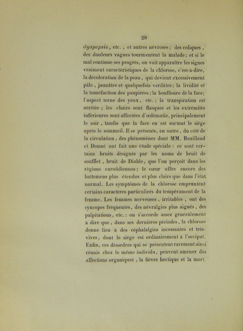 dyspepsie > etc. , et autres névroses ; des coliques , des douleurs vagues tourmentent la malade; et si le mal continue ses progrès, on voit apparaître les signes vraiment caractéristiques de la chlorose, c’est-à-dire, la décoloration de la peau , qui devient excessivement pâle , jaunâtre et quelquefois verdâtre; la lividité et la tuméfaction des paupières ; la bouffisure delà face; l’aspect terne des yeux, etc. ; la transpiration est arrêtée ; les chairs sont flasques et les extrémités inférieures sont affectées d'œdématie, principalement le soir , tandis que la face en est surtout le siège après le sommeil. Il se présente, en outre , du côté de la circulation, des phénomènes dont MM. Bouillaud et Donné ont fait une étude spéciale : ce sont cer- tains bruits désignés par les noms de bruit de soufflet , bruit de Diable, que l’on perçoit dans les régions carotidiennes ; le cœur offre encore des battemens plus étendus et plus clairs que dans l’état normal. Les symptômes de la chlorose empruntent certains caractères particuliers du tempérament de la femme. Les femmes nerveuses , irritables , ont des syncopes fréquentes, des névralgies plus aiguës , des palpitations, etc.: on s’accorde assez généralement à dire que, dans ses dernières périodes, la chlorose donne lieu à des céphalalgies incessantes et très- vives, dont le siège est ordinairement à l’occiput. Enfin, ces désordres qui se présentent rarement ainsi réunis chez le même individu, peuvent amener des affections organiques , la lièvre hectique et la mort.