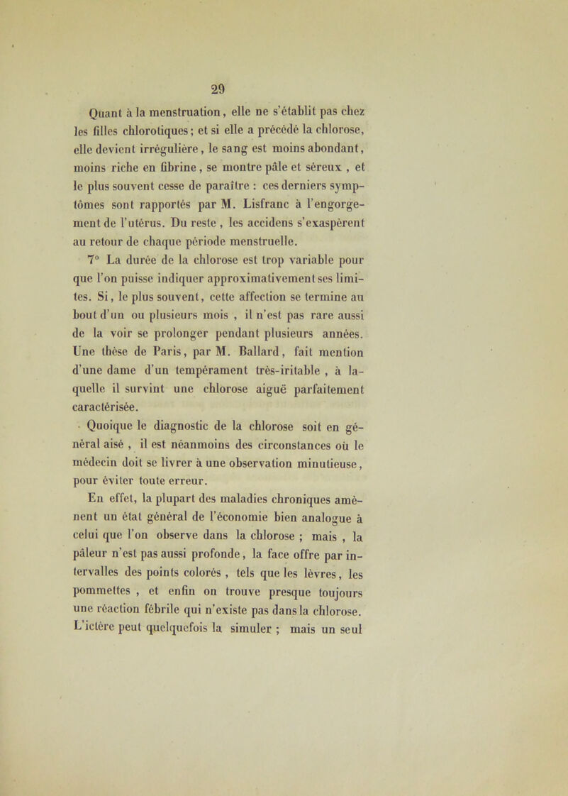 Quant à la menstruation, elle ne s’établit pas chez les filles chlorotiques ; et si elle a précédé la chlorose, elle devient irrégulière, le sang est moins abondant, moins riche en Gbrine, se montre pâle et séreux , et le plus souvent cesse de paraître : ces derniers symp- tômes sont rapportés par M. Lisfranc à l’engorge- ment de l’utérus. Du reste , les accidens s’exaspèrent au retour de chaque période menstruelle. 7° La durée de la chlorose est trop variable pour que l’on puisse indiquer approximativement ses limi- tes. Si, le plus souvent, cette affection se termine au bout d’un ou plusieurs mois , il n’est pas rare aussi de la voir se prolonger pendant plusieurs années. Une thèse de Paris, par M. Ballard, fait mention d’une dame d’un tempérament très-irilable , à la- quelle il survint une chlorose aiguë parfaitement caractérisée. Quoique le diagnostic de la chlorose soit en gé- néral aisé , il est néanmoins des circonstances oü le médecin doit se livrer à une observation minutieuse, pour éviter toute erreur. En effet, la plupart des maladies chroniques amè- nent un étal général de l’économie bien analogue à celui que l’on observe dans la chlorose ; mais , la pâleur n’est pas aussi profonde, la face offre par in- tervalles des points colorés , tels que les lèvres, les pommettes , et enfin on trouve presque toujours une réaction fébrile qui n’existe pas dans la chlorose. L ictère peut quelquefois la simuler ; mais un seul