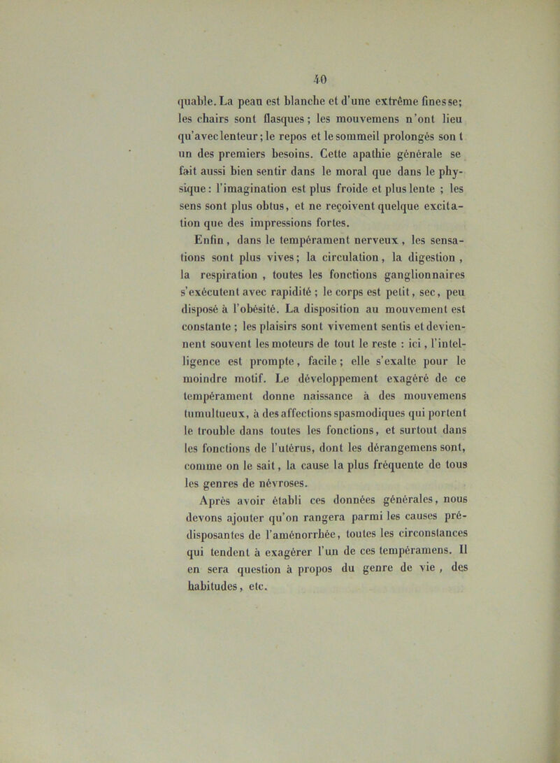 quable. La peaa est blanche et d’une extrême finesse; les chairs sont flasques; les mouvemens n’ont lieu qu’avec lenteur ; le repos et lesommeil prolongés son t un des premiers besoins. Cette apathie générale se fait aussi bien sentir dans le moral que dans le phy- sique: l’imagination est plus froide et plus lente ; les sens sont plus obtus, et ne reçoivent quelque excita- tion que des impressions fortes. Enfin , dans le tempérament nerveux , les sensa- tions sont plus vives; la circulation, la digestion , la respiration , toutes les fonctions ganglionnaires s’exécutent avec rapidité ; le corps est petit, sec, peu disposé à l’obésité. La disposition au mouvement est constante; les plaisirs sont vivement sentis et devien- nent souvent les moteurs de tout le reste : ici, l’intel- ligence est prompte, facile ; elle s’exalte pour le moindre motif. Le développement exagéré de ce tempérament donne naissance à des mouvemens tumultueux, à des affections spasmodiques qui portent le trouble dans toutes les fonctions, et surtout dans les fonctions de l’utérus, dont les dérangemens sont, comme on le sait, la cause la plus fréquente de tous les genres de névroses. Après avoir établi ces données générales, nou6 devons ajouter qu’on rangera parmi les causes pré- disposantes de l’aménorrhée, toutes les circonstances qui tendent à exagérer l’un de ces tempéramens. Il en sera question à propos du genre de vie , des habitudes, etc.