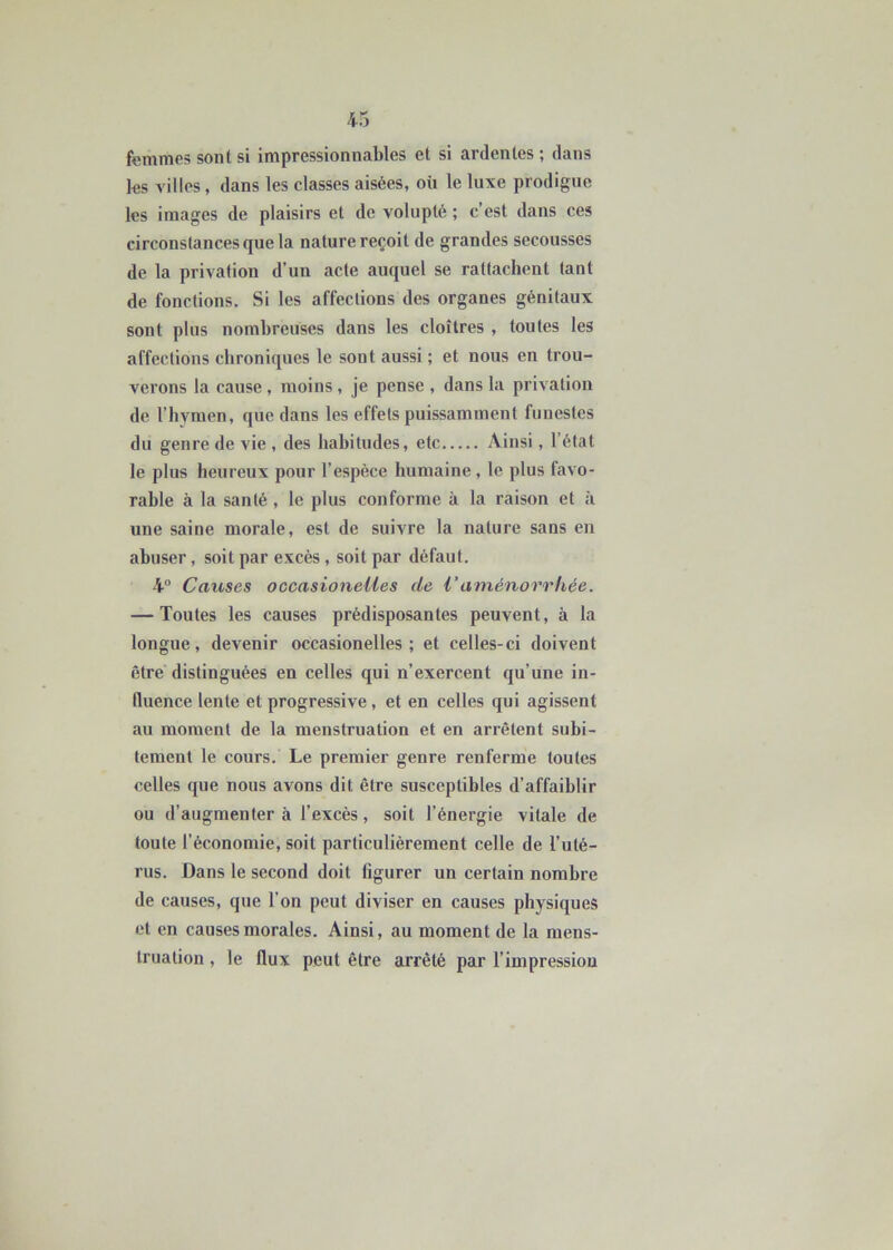 femmes sont si impressionnables et si ardentes ; dans les villes, dans les classes aisées, où le luxe prodigue les images de plaisirs et de volupté ; c’est dans ces circonstances que la nature reçoit de grandes secousses de la privation d’un acte auquel se rattachent tant de fonctions. Si les affections des organes génitaux sont plus nombreuses dans les cloîtres , toutes les affections chroniques le sont aussi ; et nous en trou- verons la cause , moins, je pense , dans la privation de l’hymen, que dans les effets puissamment funestes du genre de vie , des habitudes, etc Ainsi, l’état le plus heureux pour l’espèce humaine , le plus favo- rable à la santé , le plus conforme à la raison et à une saine morale, est de suivre la nature sans en abuser, soit par excès , soit par défaut. 4° Causes occasionelles de l'aménorrhée. — Toutes les causes prédisposantes peuvent, à la longue, devenir occasionelles; et celles-ci doivent être distinguées en celles qui n’exercent qu’une in- fluence lente et progressive, et en celles qui agissent au moment de la menstruation et en arrêtent subi- tement le cours. Le premier genre renferme toutes celles que nous avons dit être susceptibles d’affaiblir ou d’augmenter à l’excès, soit l’énergie vitale de toute l’économie, soit particulièrement celle de l’uté- rus. Dans le second doit figurer un certain nombre de causes, que l'on peut diviser en causes physiques et en causes morales. Ainsi, au moment de la mens- truation , le flux peut être arrêté par l’impression