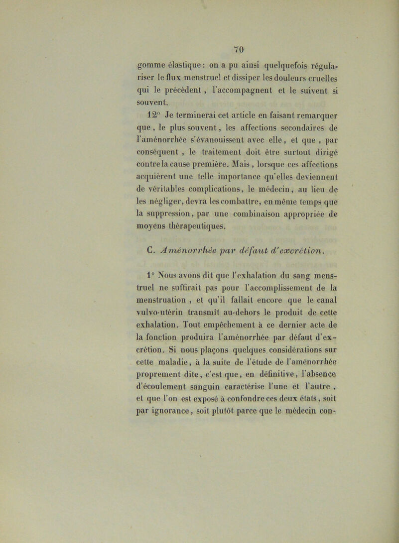 gomme élastique : ou a pu ainsi quelquefois régula- riser le flux menstruel et dissiper les douleurs cruelles qui le précèdent , l’accompagnent et le suivent si souvent. 12° Je terminerai cet article en faisant remarquer que , le plus souvent, les affections secondaires de l’aménorrhée s’évanouissent avec elle, et que , par conséquent , le traitement doit être surtout dirigé contre la cause première. Mais, lorsque ces affections acquièrent une telle importance qu’elles deviennent de véritables complications, le médecin, au lieu de les négliger, devra les combattre, en même temps que la suppression, par une combinaison appropriée de moyens thérapeutiques. C. Aménorrhée par défaut d’excrétion. 1° Nous avons dit que l’exhalation du sang mens- truel ne suffirait pas pour l’accomplissement de la menstruation , et qu’il fallait encore que le canal vulvo-utérin transmît au-dehors le produit de cette exhalation. Tout empêchement à ce dernier acte de la fonction produira l’aménorrhée par défaut d’ex- crétion. Si nous plaçons quelques considérations sur cette maladie, à la suite de l’étude de l’aménorrhée proprement dite, c’est que, en définitive, l’absence d’écoulement sanguin caractérise l’une et l’autre , et que l’on est exposé à confondre ces deux étals, soit par ignorance, soit plutôt parce que le médecin con-