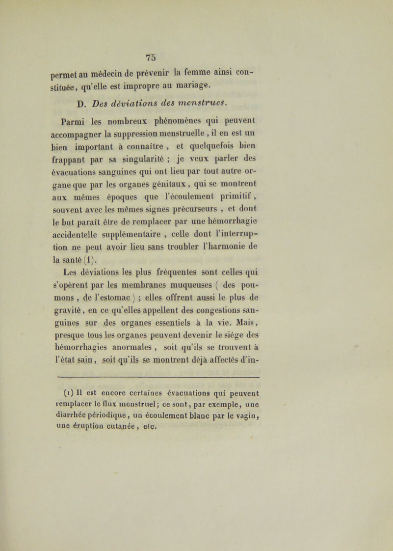 permet au médecin de prévenir la femme ainsi con- stituée, quelle est impropre au mariage. D. Des déviations des menstrues. Parmi les nombreux phénomènes qui peuvent accompagner la suppression menstruelle , il en est un bien important à connaître , et quelquefois bien frappant par sa singularité ; je veux parler des évacuations sanguines qui ont lieu par tout autre or- gane que par les organes génitaux, qui se montrent aux mêmes époques que l’écoulement primitif, souvent avec les mêmes signes précurseurs , et dont le but paraît être de remplacer par une hémorrhagie accidentelle supplémentaire , celle dont l’interrup- tion ne peut avoir lieu sans troubler l’harmonie de la santé (1). Les déviations les plus fréquentes sont celles qui s’opèrent par les membranes muqueuses ( des pou- mons , de l’estomac ) ; elles offrent aussi le plus de gravité, en ce qu’elles appellent des congestions san- guines sur des organes essentiels à la vie. Mais, presque tous les organes peuvent devenir le siège des hémorrhagies anormales , soit qu’ils se trouvent à l’état sain, soit qu’ils se montrent déjà affectés d’in- (i) Il est encore certaines évacuations qui peuvent remplacer le flux menstruel; ce sont, par exemple, une diarrhée périodique, un écoulement blanc par le vagin, uue éruption cutanée, etc.