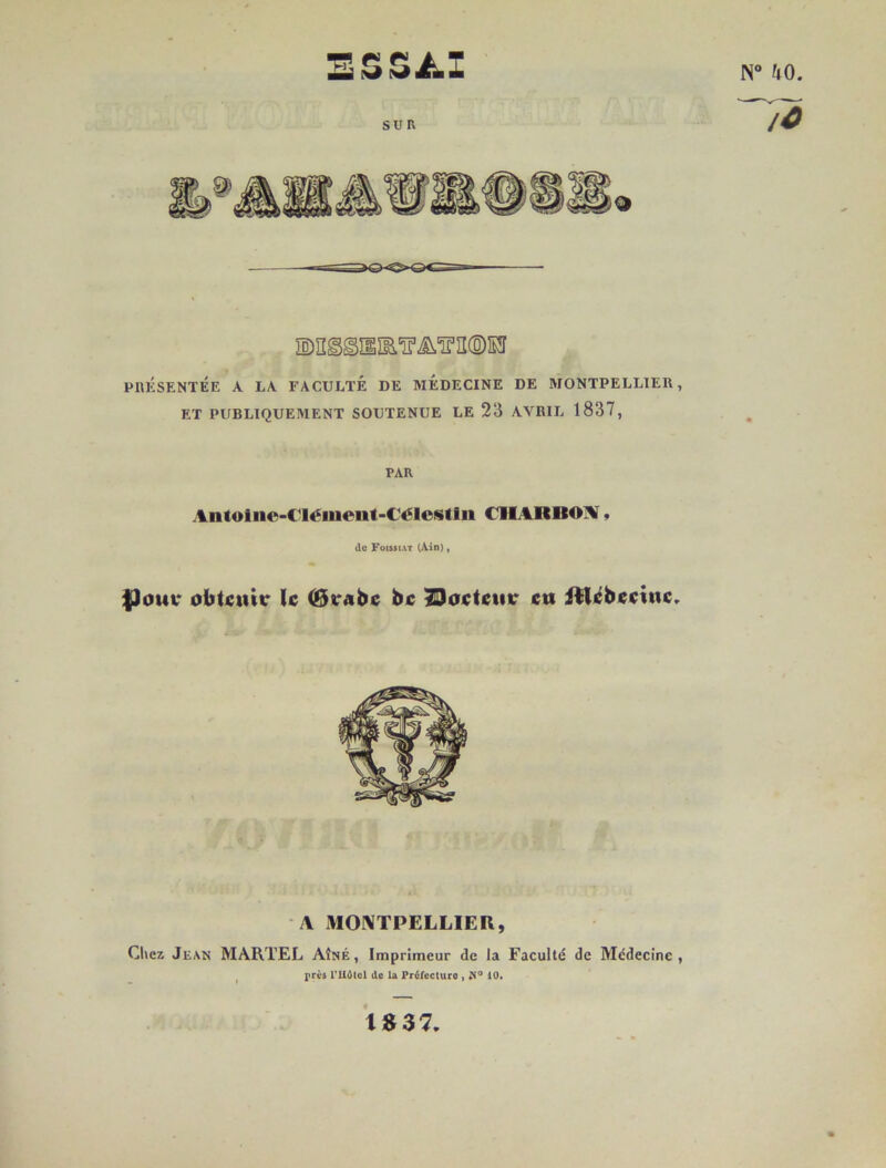 ESSAI rr 40 SUR * PRÉSENTÉE A LA FACULTÉ DE MEDECINE DE MONTPELLIER, ET PUBLIQUEMENT SOUTENUE LE 23 AVRIL 1837, PAR Antotne-CIément-Célcstln (IIARBOM * de Foissiat (Ain), $)ouc obtenu* le (Bt*abc be ÏDoctcmr eu itlcbcciuc. \ MONTPELLIER, Chez Jean MARTEL Aîné, Imprimeur de la Faculté de Médecine, près riiOtcl de la Préfecture , Ji° 10. IS37