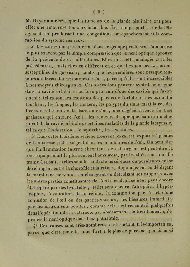 M. Rayer a observé que les tumeurs de la glande pituitaire ont pour effet une amaurose toujours incurable. Les coups portés sur la tête agissent en produisant une congestion, un épanchement et la com- motion du système nerveux. 2° Les causes que je renferme dans ce groupe produisent l’amaurose le plus souvent par la simple compression que le nerf optique éprouve de la présence de ces altérations. Elles ont cette analogie avec les précédentes , mais elles en diffèrent en ce qu’elles sont assez souvent susceptibles de guérison; tandis que les premières sont presque tou- jours au-dessus des ressources de l’art, parce qu’elles sont inaccessibles à nos moyens chirurgicaux. Ces altérations peuvent avoir leur origine dans la cavité orbitaire, ou bien provenir d’une des cavités qui l’avoi- sinent : telles sont les exostoses des parois de l’orbite ou des os qui lui louchent, les fongus , les cancers, les polypes du sinus maxillaire , des fosses nasales ou de la base du crâne , une dégénérescence du tissu graisseux qui entoure l’œil , les tumeurs de quelque nature qu’elles soient de la cavité orbitaire, certaines maladies de la glande lacrymale, telles que l’induration , le squirrhe , les hydatides. 3° Dans cette troisième série se trouvent les causes les plus fréquentes de l’amaurose ; elles siègent dans les membranes de l’œil. On peut dire que l’inflammation interne chronique de cet organe est peut-être la cause qui produit le plus souvent l’amaurose, par les alterations qu elle traîne à sa suite : telles sont les collections séreuses ou purulentes qui se développent entre la choroïde et la rétine, et qui agissent en déplaçant la membrane nerveuse, en changeant ou détruisant ses rapports avec les autres parties constituantes de l’œil : ce déplacement peut encore être opéré par des hydatides ; telles sont encore 1 atrophie , 1 hyper- trophie , l’ossification de la rétine , la commotion par 1 effet d une contusion de l’œil ou des parties voisines, les blessures immédiates par des instruments pointus , comme cela s’est rencontré quelquefois dans l’opération de la cataracte par abaissement, le tiraillement qu’é- prouve le nerf optique dans 1 exophthalmie. 4° Ces causes sont très-nombreuses et surtout très-importantes, parce que c’est sur elles que l’art a le plus de puissance ; mais aussi