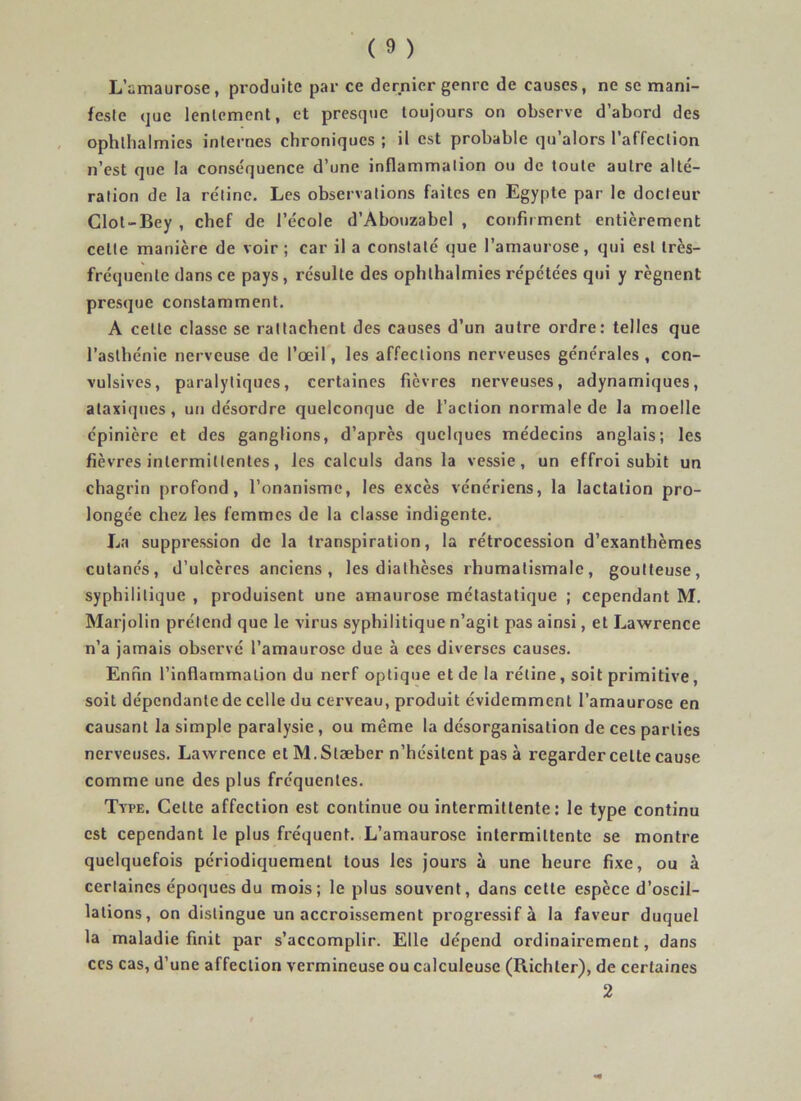 L’amaurose, produite par ce dernier genre de causes, ne se mani- feste que lentement, et presque toujours on observe d’abord des ophlhalmics internes chroniques ; il est probable qu’alors l’affection n’est que la conséquence d’une inflammation ou de toute autre alté- ration de la rétine. Les observations faites en Egypte par le docteur Clot-Bey , chef de l’école d’Abouzabel , confir ment entièrement celte manière de voir ; car il a constaté que l’amaurose, qui est très- fréquente dans ce pays , résulte des ophlhalmies répétées qui y régnent presque constamment. A cette classe se rattachent des causes d’un autre ordre: telles que l’asthénie nerveuse de l’oeil, les affections nerveuses générales, con- vulsives, paralytiques, certaines fièvres nerveuses, adynamiques, ataxiques, un désordre quelconque de l’action normale de la moelle épinière et des ganglions, d’après quelques médecins anglais; les fièvres intermittentes, les calculs dans la vessie, un effroi subit un chagrin profond, l’onanisme, les excès vénériens, la lactation pro- longée chez les femmes de la classe indigente. La suppression de la transpiration, la rétrocession d’exanthèmes cutanés, d’ulcères anciens, les diathèses rhumatismale, goutteuse, syphilitique , produisent une amaurose métastatique ; cependant M. Marjolin prétend que le virus syphilitique n’agit pas ainsi, et Lawrence n’a jamais observé l’amaurose due à ces diverses causes. Enfin l’inflammation du nerf optique et de la rétine, soit primitive, soit dépendante de celle du cerveau, produit évidemment l’amaurose en causant la simple paralysie , ou même la désorganisation de ces parties nerveuses. Lawrence et M.Slæber n’hésitent pas à regarder celte cause comme une des plus fréquentes. Type. Cette affection est continue ou intermittente : le type continu est cependant le plus fréquent. L’amaurose intermittente se montre quelquefois périodiquement tous les jours à une heure fixe, ou à certaines époques du mois; le plus souvent, dans cette espèce d’oscil- lations, on distingue un accroissement progressif à la faveur duquel la maladie finit par s’accomplir. Elle dépend ordinairement, dans ccs cas, d’une affection vermineuse ou calculeuse (Richler), de certaines 2