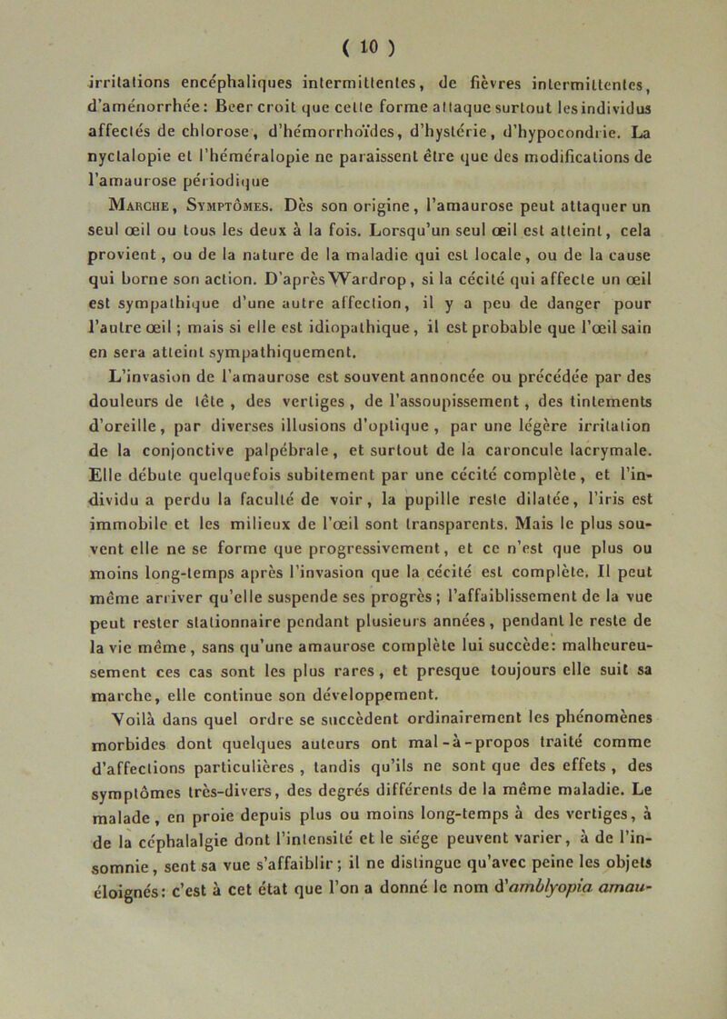 -irritations encéphaliques intermittentes, de fièvres intermittentes, d’aménorrhée : Beer croit que celte forme attaque surtout lesindividus affectés de chlorose, d’hémorrhoïdcs, d’hystérie, d’hypocondrie. La nyctalopie et l’héméralopie ne paraissent être que des modifications de l’amaurose périodique Marche, Symptômes. Dès son origine, l’amaurose peut attaquer un seul œil ou tous les deux à la fois. Lorsqu’un seul œil est atteint, cela provient, ou de la nature de la maladie qui est locale, ou de la cause qui borne son action. D’après Wardrop, si la cécité qui affecte un œil est sympathique d’une autre affection, il y a peu de danger pour l’autre œil ; mais si elle est idiopathique , il est probable que l’œil sain en sera atteint sympathiquement. L’invasion de l’amaurose est souvent annoncée ou précédée par des douleurs de tête , des vertiges , de l’assoupissement, des tintements d’oreille, par diverses illusions d’optique, par une légère irritation de la conjonctive palpébrale, et surtout de la caroncule lacrymale. Elle débute quelquefois subitement par une cécité complète, et l’in- dividu a perdu la faculté de voir, la pupille reste dilatée, l’iris est immobile et les milieux de l’œil sont transparents. Mais le plus sou- vent elle ne se forme que progressivement, et ce n’est que plus ou moins long-temps après l’invasion que la cécité est complète. Il peut même arriver qu’elle suspende ses progrès; l’affaiblissement de la vue peut rester stationnaire pendant plusieurs années, pendant le reste de la vie même, sans qu’une amaurose complète lui succède: malheureu- sement ces cas sont les plus rares, et presque toujours elle suit sa marche, elle continue son développement. Voilà dans quel ordre se succèdent ordinairement les phenomenes morbides dont quelques auteurs ont mal-à-propos traité comme d’affections particulières , tandis qu’ils ne sont que des effets , des symptômes très-divers, des degrés différents de la même maladie. Le malade , en proie depuis plus ou moins long-temps à des vertiges, à de la céphalalgie dont l’intensité et le siège peuvent varier, à de l’in- somnie, sent sa vue s’affaiblir; il ne distingue qu’avec peine les objets éloignés: c’est à cet état que l’on a donné le nom d'amblyopia aman-