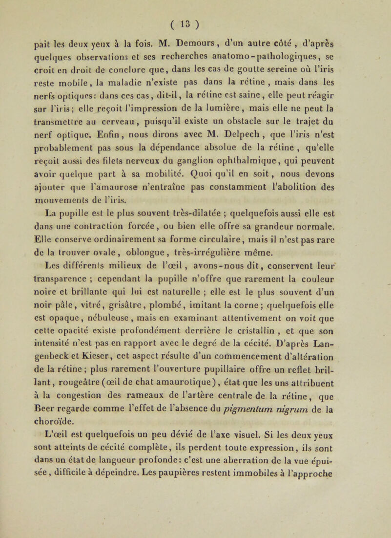 paît les deux yeux à la fois. M. Demours, d’un autre côté , d’après quelques observations et ses recherches anatomo-pathologiques, se croit en droit de conclure que, dans les cas de goutte sereine où l’iris reste mobile, la maladie n’existe pas dans la rétine, mais dans les nerfs optiques: dans ces cas, dit-il, la rétine est saine , elle peut réagir sur l’iris; elle reçoit l’impression de la lumière, mais elle ne peut la transmettre au cerveau, puisqu’il existe un obstacle sur le trajet du nerf optique. Enfin, nous dirons avec M. Delpech, que l’iris n’est probablement pas sous la dépendance absolue de la rétine , qu’elle reçoit aussi des filets nerveux du ganglion ophthalmique, qui peuvent avoir quelque part à sa mobilité. Quoi qu’il en soit, nous devons ajouter que l'amaurose n’entraîne pas constamment l’abolition des mouvements de l’iris. La pupille est le plus souvent très-dilatée ; quelquefois aussi elle est dans une contraction forcée, ou bien elle offre sa grandeur normale. Elle conserve ordinairement sa forme circulaire, mais il n’est pas rare de la trouver ovale, oblongue, très-irrégulière même. Les différents milieux de l’œil, avons-nous dit, conservent leur transparence ; cependant la pupille n’offre que rarement la couleur noire et brillante qui lui est naturelle ; elle est le plus souvent d’un noir pâle, vitré, grisâtre, plombé, imitant la corne ; quelquefois elle est opaque , nébuleuse , mais en examinant attentivement on voit que cette opacité existe profondément derrière le cristallin , et que son intensité n’est pas en rapport avec le degré de la cécité. D’après Lan- genbeck et Kieser, cet aspect résulte d’un commencement d’altération de la rétine; plus rarement l’ouverture pupillaire offre un reflet bril- lant , rougeâtre (œil de chat amaurotique), état que les uns attribuent à la congestion des rameaux de l’artère centrale de la rétine, que Beer regarde comme l’effet de l’absence du pigmenlum nigrum de la choroïde. L’œil est quelquefois un peu dévié de l’axe visuel. Si les deux yeux sont atteints de cécité complète, ils perdent toute expression, ils sont dans un état de langueur profonde: c’est une aberration de la vue épui- sée , difficile à dépeindre. Les paupières restent immobiles à l’approche