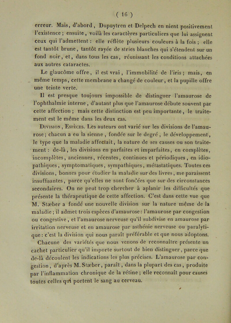 erreur. Mais, d’abord, Dupuytren et Delpech en nient positivement l’existence ; ensuite, voilà les caractères particuliers que lui assignent ceux qui l’admettent : elle reflète plusieurs couleurs à la fois ; elle est tantôt brune, tantôt rayée de stries blanches qui s’étendent sur un fond noir, et, dans tous les cas, réunissant les conditions attachées aux autres cataractes. Le glaucome offre, il est vrai, l’immobilité de l’iris; mais, en même temps, cette membrane a changé de couleur, et la pupille offre une teinte verte. Il est presque toujours impossible de distinguer l’amaurose de l’ophthalmie interne, d’autant plus que l’amaurose débute souvent par celte affection ; mais cette distinction est peu importante, le traite- ment est le même dans les deux cas. Division, Especes. Les auteurs ont varié sur les divisions de l’amau- rose; chacun a eu la sienne , fondée sur le degré, le développement, le type que la maladie affectait, la nature de ses causes ou son traite- ment : de-là, les divisions en parfaites et imparfaites, en complètes, incomplètes, anciennes, récentes, continues et périodiques, en idio- pathiques, symptomatiques, sympathiques, métastatiques. Toutes ces divisions, bonnes pour étudier la maladie sur des livres , me paraissent insuffisantes, parce qu’elles ne sont fondées que sur des circonstances secondaires. On ne peut trop chercher à aplanir les difficultés que présente la thérapeutique de celte affection. C’est dans cette vue que M. Stæber a fondé une nouvelle division sur la nature même de la maladie ; il admet trois espèces d’amaurose : l’amaurose par congestion ou congestive , et l’amaurose nerveuse qu’il subdivise en amaurose par irritation nerveuse et en amaurose par asthénie nerveuse ou paralyti- que: c’est la division qui nous paraît préférable et que nous adoptons. Chacune des variétés que nous venons de reconnaître présente un cachet particulier qu’il importe surtout de bien distinguer, parce que de-là découlent les indications les plus précises. L’amaurose par con- gestion , d’après M. Stæber, paraît, dans la plupart des cas, produite par l’inflammation chronique de la rétine ; elle reconnaît pour causes toutes celles qirf portent le sang au cerveau.