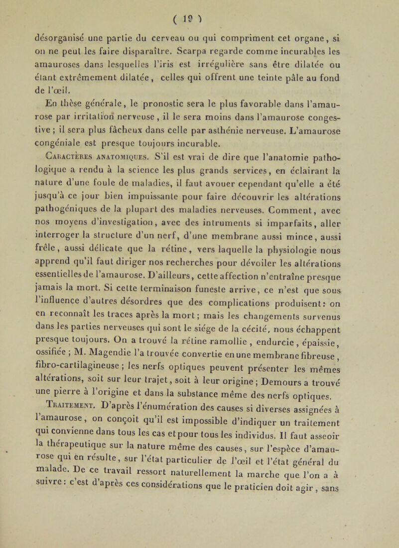 ( 1? ï désorganisé une partie du cerveau ou qui compriment cet organe, si on ne peut les faire disparaître. Scarpa regarde comme incurables les amauroses dans lesquelles l’iris est irrégulière sans être dilatée ou étant extrêmement dilatée, celles qui offrent une teinte pâle au fond de l’œil. En thèse générale, le pronostic sera le plus favorable dans l’amau- rose par irritation nerveuse , il le sera moins dans l’amaurose conges- tive ; il sera plus fâcheux dans celle par asthénie nerveuse. L’amaurose congéniale est presque toujours incurable. Caractères anatomiques. S’il est vrai de dire que l’anatomie patho- logique a rendu à la science les plus grands services, en éclairant la nature d’une foule de maladies, il faut avouer cependant qu’elle a été jusqu'à ce jour bien impuissante pour faire découvrir les altérations pathogéniques de la plupart des maladies nerveuses. Comment, avec nos moyens d’investigation, avec des intruments si imparfaits, aller interroger la structure d un nerf, d’une membrane aussi mince, aussi frele, aussi délicate que la rétine, vers laquelle la physiologie nous apprend qu’il faut diriger nos recherches pour dévoiler les altérations essentielles de 1 amaurose. D ailleurs, cette affection n’entraîne presque jamais la mort. Si cette terminaison funeste arrive, ce n’est que sous 1 influence d autres désordres que des complications produisent: on en reconnaît les traces apres la mort ; mais les changements survenus dans les parties nerveuses qui sont le siège de la cécité, nous échappent presque toujours. On a trouvé la rétine ramollie , endurcie, épaissie, ossifiée ; M. Magendie l’a trouvée convertie en une membrane fibreuse , fibro-cartilagineuse ; les nerfs optiques peuvent présenter les mêmes altérations, soit sur leur trajet, soit à leur origine; Demours a trouvé une pierre à l’origine et dans la substance même des nerfs optiques. Traitement. D’après l’énumération des causes si diverses assignées à 1 amaurose, on conçoit qu il est impossible d’indiquer un traitement qui convienne dans tous les cas et pour tous les individus. Il faut asseoir la thérapeutique sur la nature même des causes, sur l’espèce d’amau- rose qui en résulte, sur l’état particulier de l’œil et l’état général du malade. De ce travail ressort naturellement la marche que l’on a à suivre : c est d’après ces considérations que le praticien doit agir , sans