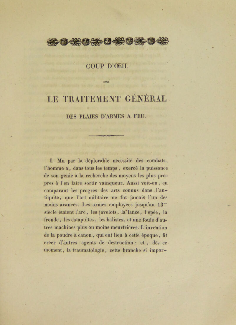 8¥B. LE TRAITEMENT GÉNÉRAL DES PLAIES D’ARMES A FEU. I. Mu par la déplorable nécessité des combats, l’homme a, dans tous les temps , exercé la puissance de son génie à la recherche des moyens les plus pro- pres à l’en faire sortir vainqueur. Aussi voit-on , en comparant les progrès des arts connus dans l’an- tiquité, que l’art militaire ne fut jamais l’iin des moins avancés. Les armes employées jusqu’au 13”*' siècle étaient l’arc, les javelots, la'lance, l’épée, la fronde, les catapultes , les balistes, et une foule d’au- tres machines plus ou moins meurtrières. L’invention de la poudre à canon, qui eut lieu à cette époque, fit créer d’autres agents de destruction ; et , dès ce moment, la traumatologie, celte branche si impor-