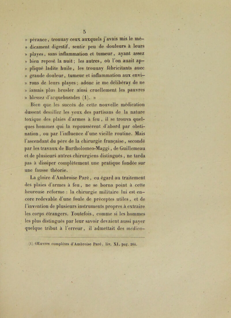 » pérance, trouuay ceux auxquels j’avais mis le mé- » dicament digestif, sentir peu de douleurs à leurs » playes, sans inflammation et tumeur, ayant assez » bien reposé la nuit; les autres, où l’on auait ap- » pliqué ladite huile, les trouuay fébricitants auec » grande douleur, tumeur et inflammation aux envi- » rons de leurs playes ; adonc ie me délibéray de ne » iamais plus bnisler ainsi cruellement les pauvres » blessez d’arquebusades (1). » Bien que les succès de cette nouvelle médication dussent dessiller les yeux des partisans de la nature toxique des plaies d’armes à feu , il se trouva quel- ques hommes qui la repoussèrent d’abord par obsti- nation , ou par l’influence d’une vieille routine. Mais l’ascendant du père de la chirurgie française, secondé par les travaux de Bartholomeo-Maggi, de Guillemeau et de plusieurs autres chirurgiens distingués , ne tarda pas à dissiper complètement une pratique fondée sur une fausse théorie. La gloire d’Ambroise Paré, eu égard au traitement des plaies d’armes à feu, ne se borna point à cette heureuse réforme : la chirurgie militaire lui est en- core redevable d’une foule de préceptes utiles, et de l’invention de plusieurs instruments propres à extraire les corps étrangers. Toutefois, comme si les hommes les plus distingués par leur savoir devaient aussi payer quelque tribut à l’erreur, il admettait des mêdica- (l) OEuvres complètes d’Ambroise Paré, liv. Xt,pug. 26i.