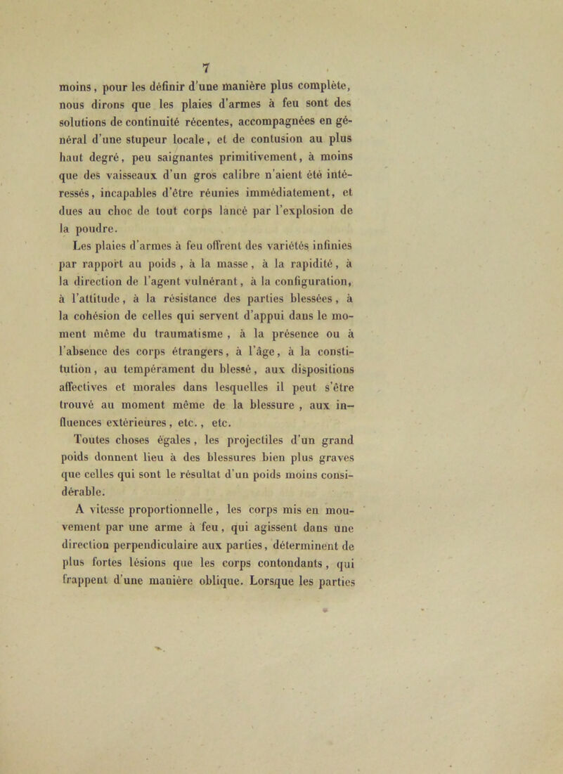 moins, pour les définir d’une manière plus complète, nous dirons que les plaies d’armes à feu sont des solutions de continuité récentes, accompagnées en gé- néral d’une stupeur locale, et de contusion au plus haut degré, peu saignantes primitivement, à moins que des vaisseaux d’un gros calibre n’aient été inté- ressés, incapables d’être réunies immédiatement, et dues au choc de tout corps lancé par l’explosion de la poudre. Les plaies d’armes à feu offrent des variétés infinies par rapport au poids , à la masse, à la rapidité, à la direction de l’agent vulnérant, à la configuration, à l’attitude, à la résistance des parties blessées, à la cohésion de celles qui servent d’appui dans le mo- ment même du traumatisme , à la présence ou à l’absence des corps étrangers, à l’âge, à la consti- tution , au tempérament du blessé, aux dispositions affectives et morales dans lesquelles il peut s’être trouvé au moment même de la blessure , aux in- fluences extérieures, etc., etc. Toutes choses égales, les projectiles d’un grand poids donnent lieu à des blessures bien plus graves que celles qui sont le résultat d’un poids moins consi- dérable. A vitesse proportionnelle, les corps mis en mou- ' vement par une arme à feu, qui agissent dans une direction perpendiculaire aux parties, déterminent de plus fortes lésions que les corps contondants, qui frappent d’une manière oblique. Lorsque les parties