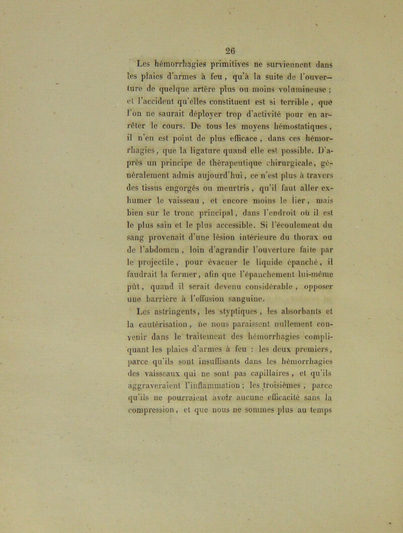 Les hémorrhagies primitives ne surviennent dans les plaies d’armes à feu, qu’à la suite de l’ouver- ture de quelque artère plus ou moins volumineuse ; et l’accident qu’elles constituent est si terrible, que l’on ne saurait déployer trop d’activité pour en ar- rêter le cours. De tous les moyens hémostatiques, il n’en est point de plus efficace , dans ces hémor- rhagies, que la ligature quand elle est possible. D’a- près un principe de thérapeutique chirurgicale, gé- néralement admis aujourd’hui, ce n’est plus à travers des tissus engorgés ou meurtris, qu’il faut aller ex- humer le vaisseau, et encore moins le lier, mais bien sur le tronc principal, dans l’endroit oü il est le plus sain et le plus accessible. Si l’écoulement du sang provenait d’une lésion intérieure du thorax ou de l’abdomen , loin d’agrandir l’ouverture faite par le projectile, pour évacuer le liquide épanché, il faudrait la fermer, afin que l’épauchcment lui-niéme püt, quand il serait devenu considérable , opposer uue barrière à rolfusion sanguine. Les astringents, les styptiques , les absorbants et la cautérisation, ùe nous paraissent nullement con- venir dans le traitement des hémorrhagies compli- quant les plaies d’armes à feu : les deux premiers, parce qu’ils sont insuffisants dans les hémorrhagies des vaisseaux qui ne sont pas capillaires , et qu’ils aggraveraient l’inflammation ; les ^troisièmes , parce qu’ils ne pourraient avoir aucune eflicacité sans la compression, et que nous ne sommes plus au temps