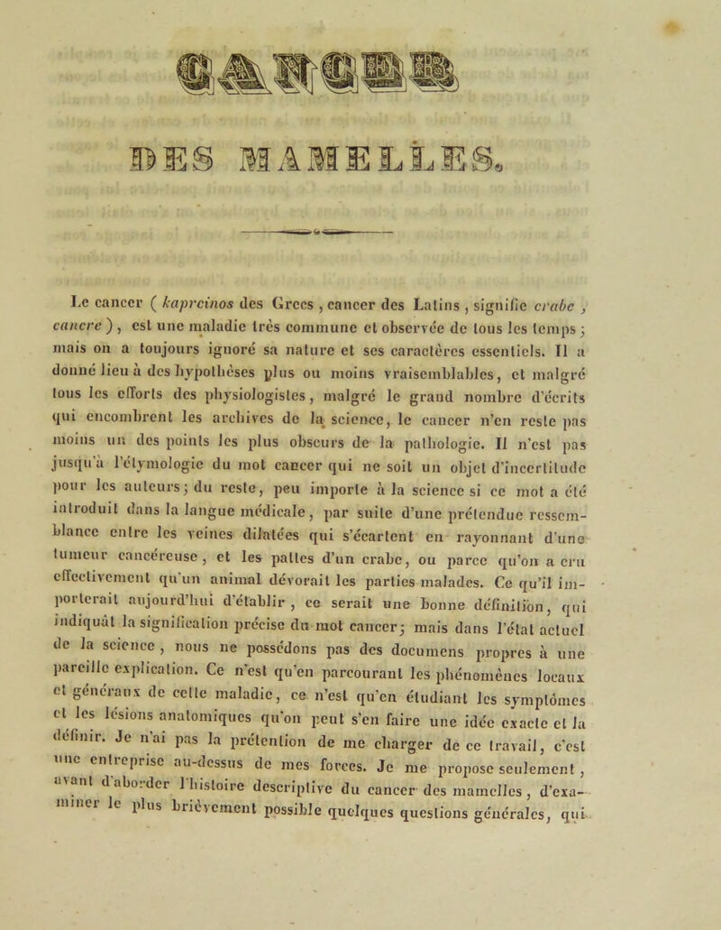 BES MAMELLES, Le cancer ( kapreinos des Grecs , cancer des Latins , signifie crabe , cancre ) , est une maladie très commune et observée de tous les temps 3 mais on a toujours iguoré sa nature et ses caractères essentiels. Il a donné lieu a des hypothèses plus ou moins vraisemblables, et malgré tous les efforts des physiologistes, malgré le grand nombre d’écrits qui encombrent les archives de la science, le cancer n’en reste pas moins un des points les plus obscurs de la pathologie. Il n’est pas jusqu'à l’étymologie du mot cancer qui 11e soit un objet d’incertitude pom les auteurs3 du reste, peu importe à la science si ce mot a été introduit dans la langue médicale, par suite d’une prétendue ressem- blance entre les veines dilatées qui s’écartent en rayonnant d’une tumeur cancéreuse, et les pattes d’un crabe, ou parce qu’on a cru effectivement qu'un animal dévorait les parties malades. Ce qu’il im- porterait aujourd’hui d'établir, ce serait une bonne définition, qui indiquât la signification précise du rant cancer3 mais dans l'état actuel de la science , nous ne possédons pas des documens propres à une pareille explication. Ce n’est qu’en parcourant les phénomènes locaux et généraux de celle maladie, ce n’est qu’en étudiant les symptômes cl les lésions anatomiques qu’on peut s’en faire une idée exacte et la définir. Je n’ai pas la prétention de me charger de ce travail, c’est entreprise au-dessus de mes forces. Je me propose seulement, nt dabo.der 1 histoire descriptive du cancer des mamelles , d’exa- le plus brièvement possible quelques questions générales, qui