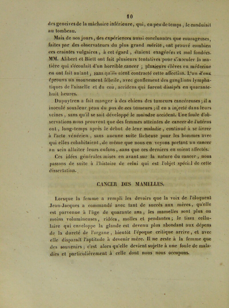 des gencives de la mâchoire inférieure, qui, en peu de temps , le conduisit au tombeau. Mais de nos jours, des expérience* aussi concluantes que courageuses, faites par des observateurs du plus grand mérite, ont prouvé combien ces craintes vulgaires , à cet égard , étaient exagérées et mal fondées. MM. Alibert et Biell ont fait plusieurs tentatives pour s’inoculer la ma- tière qui s’écoulait d’un horrible cancer j plusieurs élèves en médecine en ont fait autant, sans qn!Us aient contracté cette affection. Lfna d’out éprouva un mouvement fébrile, avec gonflement des ganglions lympha- tiques de l’aisselle et du cou, aceidens qui furent dissipés en quarante- huit heures. Dupuylrcn a fait manger à des chiens des tumeurs cancéreuses 3 il a inoculé sousJcur peau du pus de ces tumeurs 3 il en a injecté dans leurs veines , sans qu'il se soit développé le moindre accident. Une foule d’ob- servations nous prouvent que des femmes atteintes de cancer de l'utérus ont , long-temps après le début de leur maladie , continué à se livrer à l’acte vénérien , sans aucune suite fâcheuse pour les hommes avec qui elles cohabitaient, de même que nous en voyons portant un cancer au sein allaiter leurs eu fans , «ans que ces derniers en soient affectés. Ces idées générales mises en avant sur la nature du cancer , nous passons de suite à l’histoire de celui qui est l’objet spéch 1 de celle dissertation. CANCER DES MAMELLES. Lorsque la femme a rempli les devoirs que la voix de l’éloquent Jean-Jacques a commandé avec tant de succès aux meres, quelle est parvenue à l’âge de quarante ans , les mamelles sont plus ou moins volumineuses, ridées, molles et pendantes 3 le tissu cellu- laire qui enveloppe la glande est devenu plus abondant aux dépens de la dureté de l’organe, bientôt l’époque critique arrive, et avec clic disparaît l’aptitude à devenir mère. Il ne reste à la femme que des souvenirs 3 c’est alors quelle devient sujette à une foule de mala- dies et particulièrement à celle dont nous nous occupons.