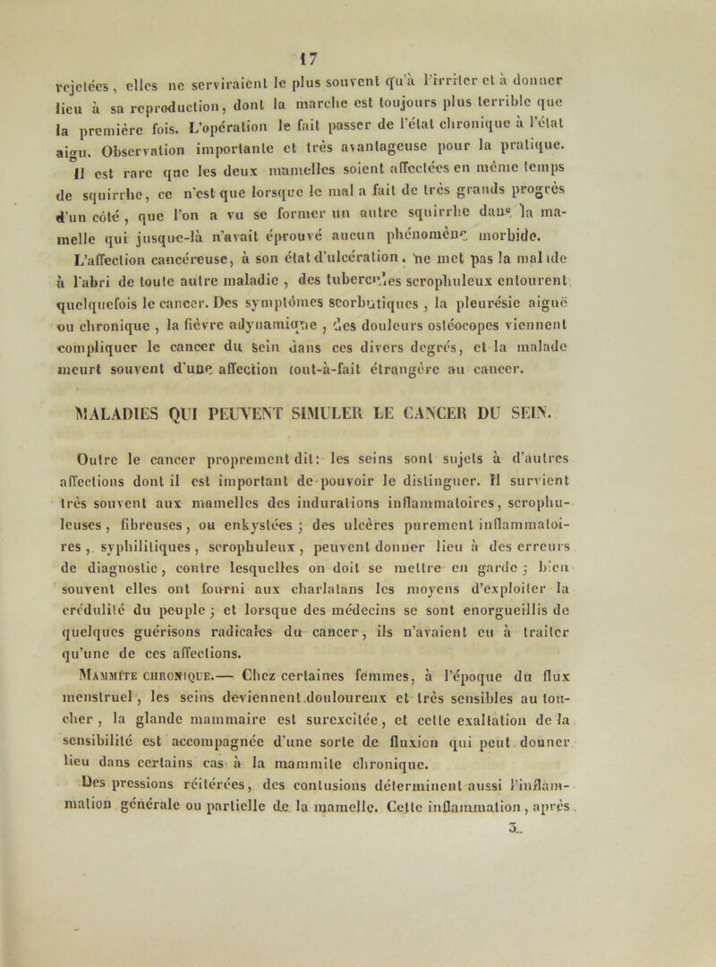 rejetccs , elles ne serviraient le pins souvent tfu a 1 irriter cl a donner lien à sa reproduction, dont la marche est toujours plus terrible que la première fois. L’opération le fait passer de l’étal chronique à l’état ai». Observation importante et très avantageuse pour la pratique. Il est rare que les deux mamelles soient affectées en meme temps de squirrhe, ce n'est que lorsque le mal a fait de très grands progrès d'un côté , que l’on a vu se former un autre squirrhe dans ma- melle qui jusque-là n’avait éprouvé aucun phénomène morbide. L’affection cancéreuse, à son état d’ulcération. 'ne met pas la maluïe à l'abri de toute autre maladie , des tubercules scrophuleux entourent quelquefois le cancer. Des symptômes scorbutiques , la pleurésie aiguë ou chronique , la fièvre adynamiqne , des douleurs osléocopes viennent compliquer le cancer du sein dans ccs divers degrés, et la malade meurt souvent d’une affection (ont-à-fait étrangère au cancer. MALADIES QUI PEUVENT SIMULER LE CANCER DU SEIN. Outre le cancer proprement dit: les seins sont sujets à d’autres affections dont il est important de pouvoir le distinguer. Il survient très souvent aux mamelles des indurations inflammatoires, scrophu- leuses , fibreuses, ou enkystées ; des ulcères purement inflammatoi- res syphilitiques, scrophuleux, peuvent donner lieu à des erreurs de diagnostic, contre lesquelles on doit se mettre en garde 3 bien souvent elles ont fourni aux charlatans les moyens d’exploiter la crédulité du peuple 3 et lorsque des médecins se sont enorgueillis de quelques guérisons radicales du cancer, ils n’avaient eu à traiter qu’une de ces affections. Mammïte chronique.— Chez certaines femmes, à l’époque du flux menstruel , les seins deviennent.douloureux et très sensibles au tou- cher , la glande mammaire est surexcitée, et celle exaltation delà sensibilité est accompagnée d'une sorte de fluxion qui peut donner lieu dans certains cas à la mammile chronique. Des pressions réitérées, des contusions déterminent aussi l’inflam- mation générale ou partielle de la mamelle. Celle inflammation , après 3_