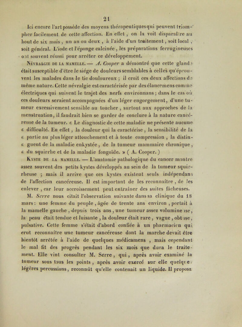 Ici encore l’art possède des moyens thérapeutiques qui peuvent triom-' plier facilement de celte affection. En effet , on la voit disparaître au bout de six mois , un an ou deux , à l’aide d’un traitement , soit local , soit général. L’iode et l’éponge calcinée , les préparations ferrugineuses ont souvent réussi pour arrêter ce développement. Névralgie delà mamelle.— A. Cooper a démontré que celte glande était susceptible d’être le siège de douleurs semblables à celles qu’éprou- vent les malades dans le tic douloureux ; il croit ces deux affections do meme nature. Celte névralgie estcaractérisée par des élanccmens comme électriques qui suivent le trajet des nerfs environnons; dans le cas où ces douleurs seraient accompagnées d’un léger engorgement, d’une tu- meur excessivement sensible au toucher , surtout aux approches de la menstruation, il faudrait bien se garder de conclure à la nature cancé- reuse de la tumeur. « Le diagnostic de celle maladie ne présente aucune « difficulté. Eu effet , la douleur qui la caractérise , la sensibilité de la « partie au plus léger attouchement et à toute compression , la dislin- « guenl de la maladie enkystée , de la tumeur mammaire chronique , « du squirrhe et de la maladie fongoïde. » ( A. Cooper.) Kyste de la mamelle. — L’anatomie pathologique du cancer montre assez souvent des petits kystes développés au sein de la tumeur squir- rheuse 3 mais il arrive que ces kystes existent seuls indépendant de l’affection cancéreuse. Il est important de les reconnaître , de les enlever , car leur accroissement peut entraîner des suites fâcheuses. M. Serre nous citait l’observation suivante dans sa clinique du 18 mars: une femme du peuple , âgée de trente ans environ , portait à la mamelle gauche , depuis trois ans , une tumeur assez volumine use, la peau était tendue et luisante , la douleur était rare , vague , obtuse, pulsalivc. Cette femme s’était d’abord confiée à un pharmacien qui crut reconnaître une tumeur cancéreuse dont la marche devait être bientôt arrêtée à l’aide de quelques médicamens , mais cependant le mal fit des progrès pendant les six mois que dura le traite- ment. Elle vint consulter M. Serre , qui, après avoir examiné la tumeur sous tous les points, après avoir exercé sur elle quelqiei légères percussions, reconnût qu’elle contenait un liquide. Il proposa
