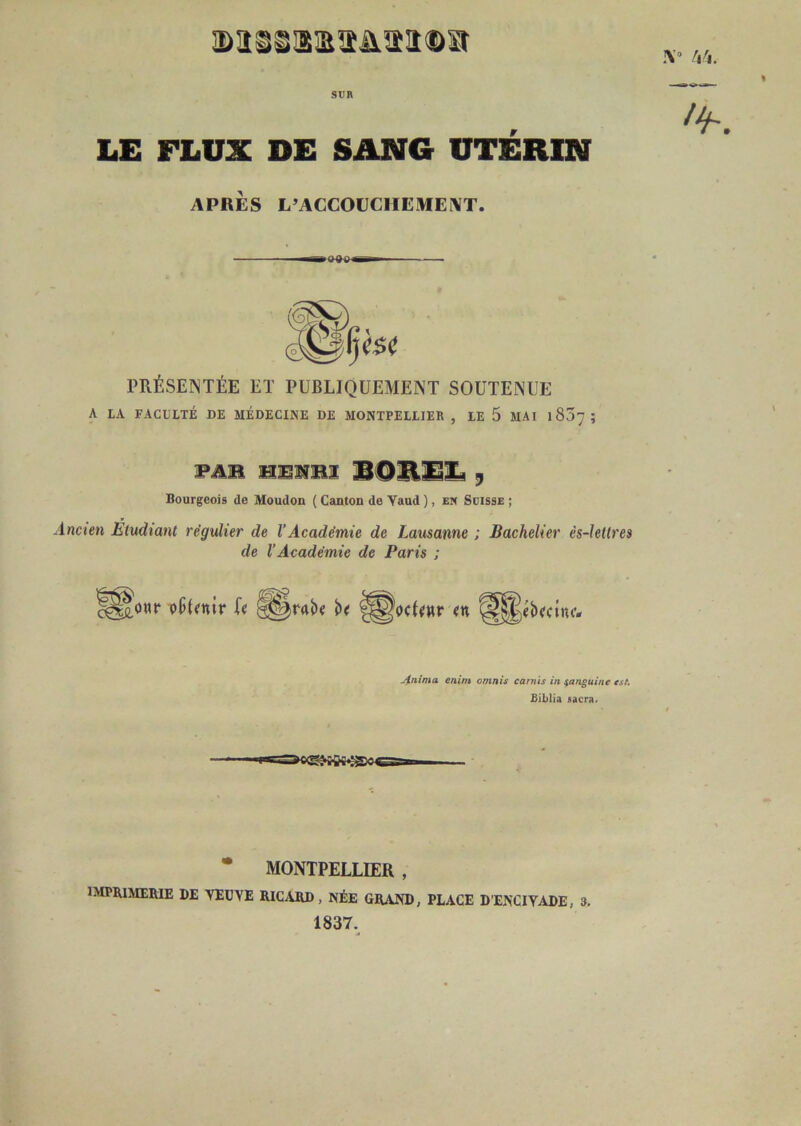SUR LE FLUX DE SANG UTÉRIN APRÈS L’ACCOUCHE ME AT. PRÉSENTÉE ET PUBLIQUEMENT SOUTENUE A LA FACULTÉ DE MÉDECINE DE MONTPELLIER , LE 5 MAI 1837; WAM y Bourgeois de Moudon ( Canton de Yaud ), em Suisse ; Inci’e» Étudiant régulier de l’Académie de Lausanne ; Bachelier ès-letlres de VAcadémie de Paris ; jinima enim omnis carnis in ian^uine tsK £iblia sacra. • MONTPELLIER , imprimerie de YEüVE RICARD, NÉE GRAND, PLACE D'ENCIYADE, 3. 1837.