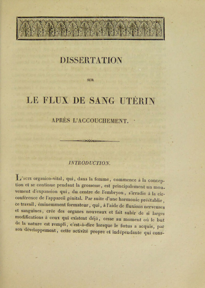 DISSERTATION sca LE FLUX DE SANG UTÉRIN APRÈS L’ACCOUCHEMENT. * INTRODUCTION. L’acte organico-vUal, qui, dans la femme, commence à la concep- lion et se continue pendant la grossesse, est principalement un moiu vement d’expansion qui, du centre de l’embryon, s’irradie à la cir- conférence de l’appareii génital. Par suite d’une harmonie préétablie , ce travail, éminemment formateur, qui, à l’aide de fluxions nerveuses et sanguines, crée des organes nouveaux et fait subir de si larges modifications à ceux qui existent déjà, cesse au moment où le but de la nature est rempli, c’est-à-dire lorsque le fœtus a acquis, par son développement, cette activité propre et indépendante qui cons-