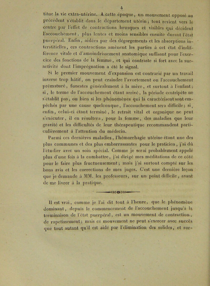 tilue la vie exlra-ulérine. A celle époque, un mouvemenl opposé au précédenl s'élablit clans le cléparlcment utérin; tout revient vers le centre par l’eflet de contractions brusques et visibles qui décident l’accouchenient, plus lentes et moins sensibles ensuite durant l’état puerpéral. Enfin, aidées par des dégorgemeqts et les absorptions in- terstitielles, ces contractions amènent les parties à cet état d’indif- férence vitale et d’amoindrissement anatomique sufiisant pour l’exer- cice des fonctions de la femme, et qui contraste si fort avec la sur- activité dont l’imprégnation a été le signal. Si le premier mouvement d’expansion est contrarié par un travail inverse trop hâtif, on peut craindre l’avortement ou l’accouchement prématuré, funestes généralement à la mère, et surtout à l’enfant; si, le terme de l’accouchement étant arrivé, la période centripète ne s’établit pas, ou bien si les phénomènes qui la caractérisent sont em- pêchés par une cause quelconque, l’accouchement sera difficile; si, enfin, celui-ci étant terminé, le retrait vital et organique ne peut s’exécuter, il en résultera, pour la femme, des maladies que leur gravité et les difficultés de leur thérapeutique recommandent parti- culièrement à l’attention du médecin. Parmi ces dernières maladies, l’hémorrhagie utérine étant une des l)lus communes et des plus embarrassantes pour le praticien , j’ai dû l’étudier avec un soin spécial. Comme je serai probablement appelé plus d’une fois à la combattre, j’ai dirigé mes méditations de ce côté pour le faire plus fructueusement; mais j’ai surtout compté sur les bons avis et les corrections de mes juges. C’est une dernière leçon que je demande à MM. les professeurs, sur un point difficile , avant de me livrer à la pratique. Il est vrai, comme je l’ai dit tout à l’heure, que le phénomène dominant, depuis le commencement de l’accouchement jusqu’à la terminaison de l’état puerpéral, est un mouvement de contraction , de rapetissement; mais ce mouvement ne peut s’exercer avec succès que tout autant qu’il est aidé par l’élimination des solides, et sur-
