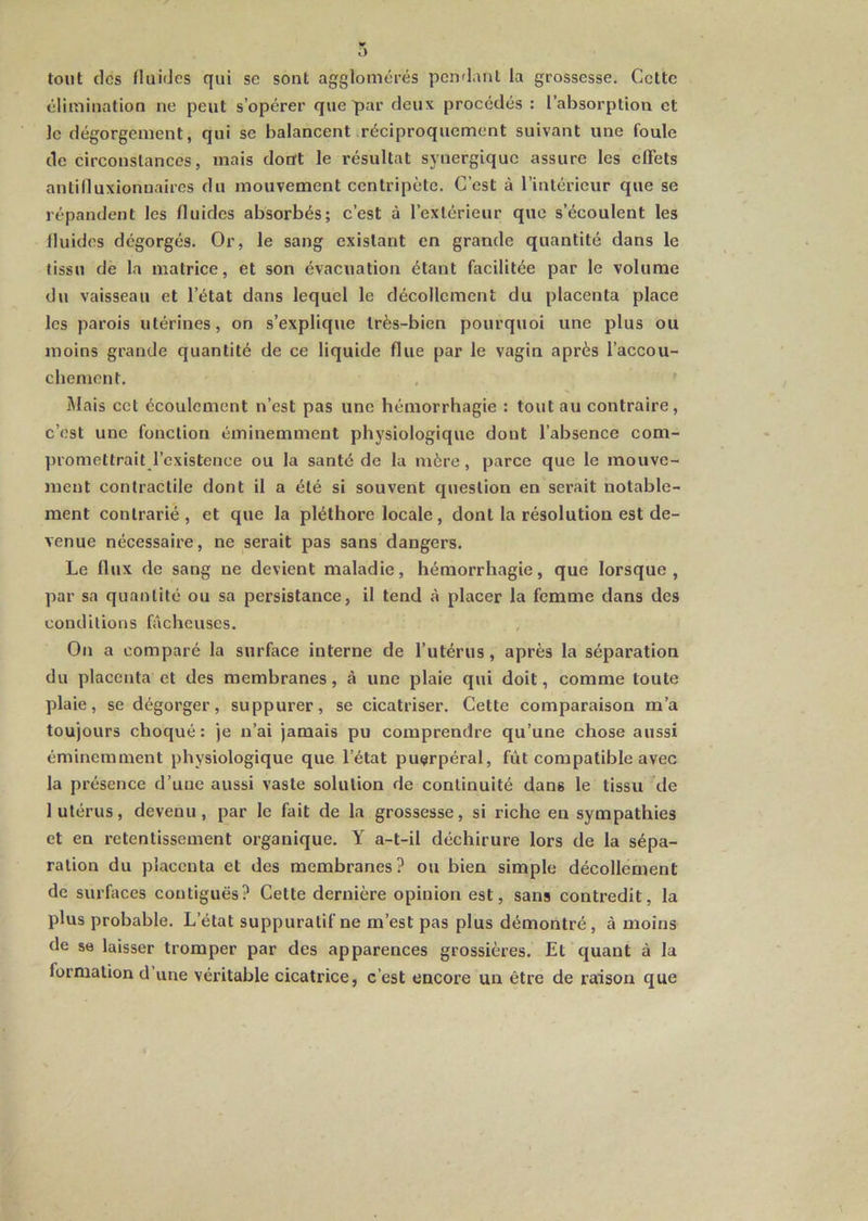 tout (les fluides qui se sont agglomcjrés pendant la grossesse. Cette élimination ne peut s’opérer que par deux procédés : l’absorption et le dégorgement, qui se balancent réciproquement suivant une foule de circonstances, mais dont le résultat synergique assure les effets antilluxionuaires du mouvement centripète. C’est à l’intérieur que se répandent les fluides absorbés; c’est à l’extérieur que s’écoulent les fluides dégorgés. Or, le sang existant en grande quantité dans le tissu de la matrice, et son évacuation étant facilitée par le volume du vaisseau et l’état dans lequel le décollement du placenta place les parois utérines, on s’explique très-bien pourquoi une plus ou moins grande quantité de ce liquide flue par le vagin après l’accou- chement. , ' Mais cet écoulement n’est pas une hémorrhagie : tout au contraire, c’est une fonction éminemment physiologique dont l’absence com- ]nomettrait l’existence ou la santé de la mère, parce que le mouve- ment contractile dont il a été si souvent question en serait notable- ment contrarié, et que la pléthore locale, dont la résolution est de- venue nécessaire, ne serait pas sans dangers. Le flux de sang ne devient maladie, hémorrhagie, que lorsque, par sa quantité ou sa persistance, il tend à placer la femme dans des conditions fâcheuses. On a comparé la surface interne de l’utérus, après la séparation du placenta et des membranes, à une plaie qui doit, comme toute plaie, se dégorger, suppurer, se cicatriser. Cette comparaison m’a toujours choqué: je n’ai jamais pu comprendre qu’une chose aussi éminemment physiologique que l’état puerpéral, fût compatible avec la présence d’uue aussi vaste solution de continuité dans le tissu de 1 utérus, devenu, par le fait de la grossesse, si riche en sympathies et en retentissement organique. Y a-t-il déchirure lors de la sépa- ration du placenta et des membranes? ou bien simple décollement de surfaces contiguës? Cette dernière opinion est, sans contredit, la plus probable. L’état suppuratif ne m’est pas plus démontré, à moins de se laisser tromper par des apparences grossières. Et quant à la formation d une véritable cicatrice, c’est encore un être de raison que