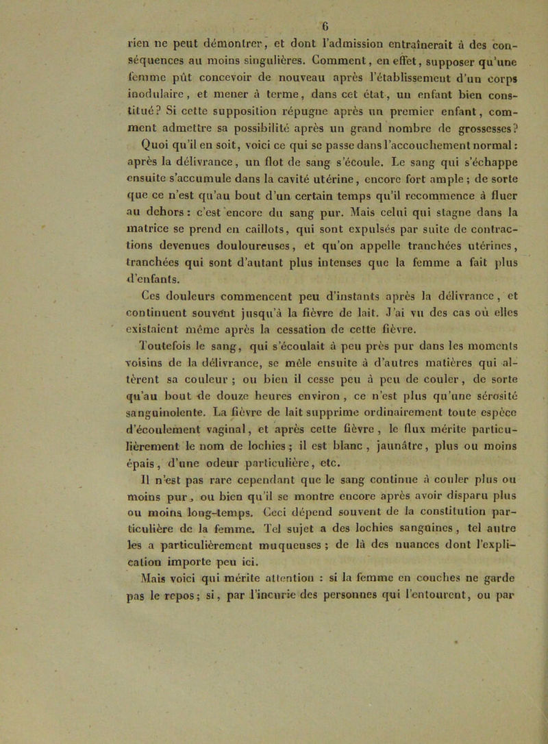 G rien ne peut démontrer, et dont l’admission entraînerait à des con- séquences au moins singulières. Comment, en effet, supposer qu’une l'cnimc pût concevoir de nouveau après rétablissement d’un corps inodulaire, et mener à terme, dans cet état, un enfant bien cons- titué? Si cette supposition répugne après un premier enfant, com- ment admettre sa possibilité après un grand nombre de grossesses? Quoi qu’il en soit, voici ce qui se passe dans l’accouchement normal : après la délivrance, un flot de sang s’écoule. Le sang qui s’échappe ensuite s’accumule dans la cavité utérine, encore fort ample ; de sorte que ce n’est qu’au bout d’un certain temps qu’il recommence à fluer au dehors: c’est encore du sang pur. Mais celui qui stagne dans la matrice se prend en caillots, qui sont expulsés par suite de contrac- tions devenues douloureuses, et qu’on appelle tranchées utérines, tranchées qui sont d’autant plus intenses que la femme a fait plus d’enfants. Ces douleurs commencent peu d’instants après la délivrance, et continuent souvent jusqu’à la fièvre de lait. J’ai vu des cas où elles existaient même après la cessation de cette fièvre. Toutefois le sang, qui s’écoulait à peu près pur dans les moments voisins de la délivrance, se mêle ensuite à d’autres matières qui al- tèrent sa couleur ; ou bien il cesse peu à peu de couler, de sorte qu’au bout de douze heures environ , ce n’est plus qu’une sérosité sanguinolente. La fièvre de lait supprime ordinairement toute espèce d’écoulement vaginal, et après cette fièvre, le flux mérite particu- lièrement le nom de lochies; il est blanc, jaunâtre, plus ou moins épais, d’une odeur particulière, etc. Il n’est pas rare cependant que le sang continue à couler plus ou moins pur, ou bien qu’il se montre encore après avoir disparu plus ou moins long-temps. Ceci dépend souvent de la constitution par- ticulière de la femme. Tel sujet a des lochies sanguines , tel autre les a particulièrement muqueuses ; de là des nuances dont l’expli- cation importe peu ici. Mais voici qui mérite attention : si la femme en couches ne garde pas le repos; si, par l’incurie des personnes qui l’entourent, ou par