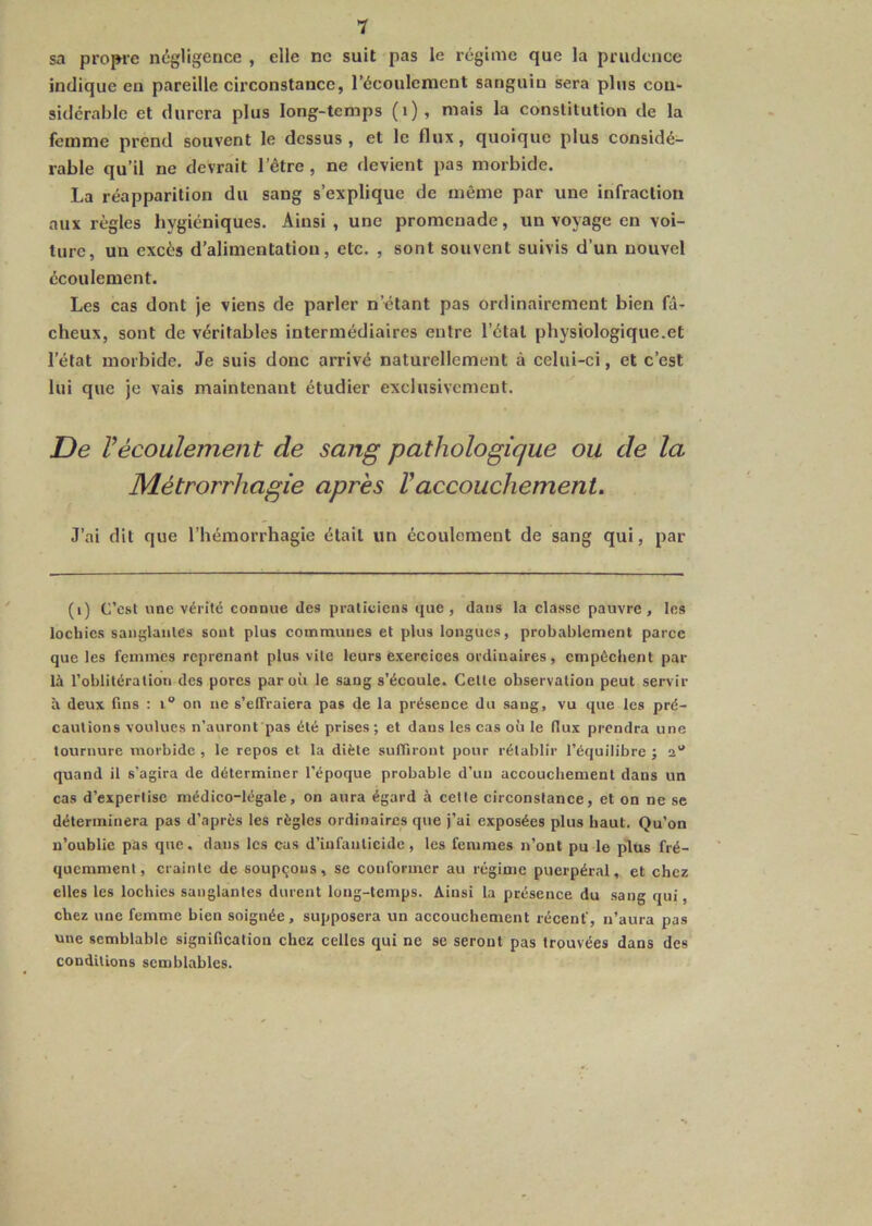 V sa propre négligence , elle ne suit pas le régime que la prudence indique en pareille circonstance, l’écoulement sanguin sera plus cou- sidérable et durera plus long-temps (i)» mais la constitution de la femme prend souvent le dessus , et le flux, quoique plus considé- rable qu’il ne devrait l’être, ne devient pas morbide. La réapparition du sang s’explique de même par une infraction aux règles hygiéniques. Ainsi, une promenade, un voyage en voi- ture, un excès d’alimentation, etc. , sont souvent suivis d’un nouvel écoulement. Les cas dont je viens de parler n’étant pas ordinairement bien fâ- cheux, sont de véritables intermédiaires entre l’étal physiologique.et l’état morbide. Je suis donc arrivé naturellement à celui-ci, et c’est lui que je vais maintenant étudier exclusivement. De Vécoulement de sang pathologique ou de la Métrorrhagie après Vaccouchement. J’ai dit que l’hémorrhagie était un écoulement de sang qui, par (i) C’est «ne vérité connue des praticiens que, dans la classe pauvre, les lochies sanglantes sont plus communes et plus longues, probablement parce que les femmes reprenant plus vite leurs exercices ordinaires, empêchent par là l’oblitération des porcs par où le sang s’écoule. Cette observation peut servir à deux fins : i“ on ne s’effraiera pas de la présence du sang, vu que les pré- cautions voulues n’auront pas été prises; et dans les cas où le flux prendra une tournure morbide, le repos et la diète suffiront pour rétablir l’équilibre; a'* quand il s’agira de déterminer l’époque probable d’un accouchement dans un cas d’expertise médico-légale, on aura égard à celte circonstance, et on ne se déterminera pas d’après les règles ordinaires que j’ai exposées plus haut. Qu’on n’oublie pas que, dans les cas d’infanticide, les femmes n’ont pu le plus fré- quemment, crainte de soupçons, se conformer au régime puerpéral, et chez elles les lochies sanglantes durent long-temps. Ainsi la présence du .sang qui, chez une femme bien soignée, supposera un accouchement récent', n’aura pas une semblable signification chez celles qui ne se seront pas trouvées dans des conditions semblables.