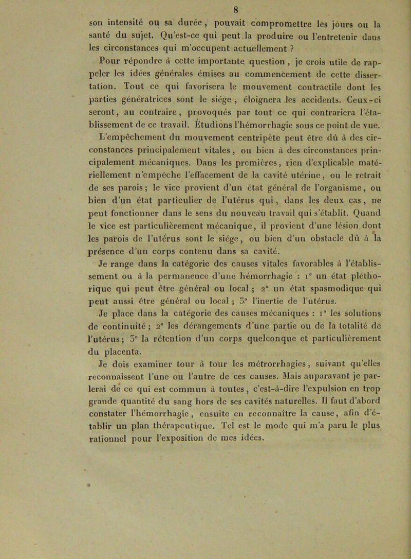son intensité ou sa durée , pouvait compromettre les jours ou la santé du sujet. Qu’est-cc qui peut la produire ou l’entretenir dans les circonstances qui m’occupent actuellement ? Pour répondre à cette importante question , je crois utile de rap- peler les idées générales émises au commencement de cette disser- tation. Tout ce qui favorisera le mouvement contractile dont les parties génératrices sont le siège , éloignera les accidents. Ceux-ci seront, au contraire, provoqués par tout ce qui contrariera l’éta- blissement de ce travail. Etudions l’hémorrhagie sous ce point de vue. L’empêchement du mouvement centripète peut être dû à des cir- constances principalement vitales, ou bien à des circonstances prin- cipalement mécaniques. Dans les premières, rien d’explicable maté- riellement n’empêche l’elTacement de la cavité utérine, ou le retrait de ses parois; le vice provient d’un état général de l’organisme, ou bien d’un état particulier de l’utérus qui, dans les deux cas , ne peut fonctionner dans le sens du nouveaXi travail qui s’établit. Quand le vice est particulièrement mécanique, il provient d’une lésion dont les parois de l’utérus sont le siège, ou bien d’un obstacle dù à la présence d’un corps contenu dans sa cavité. Je range dans la catégorie des causes vitales favorables à l’établis- sement ou à la permanence d’une hémorrhagie : i° un état plétho- rique qui peut être général ou local ; 2° un état spasmodique qui peut aussi être général ou local ; 5.° l’inertie de l’utérus. Je place dans la catégorie des causes mécaniques : 1“ les solutions de continuité ; 2° les dérangements d’une partie ou de la totalité de l’utérus; 5° la rétention d’un corps quelconque et particulièrement du placenta. Je dois examiner tour à tour les métrorrhagies, suivant qu’elles reconnaissent l’une ou l’autre de ces causes. Mais auparavant je par- lerai de ce qui est commun à toutes, c’est-à-dire l’expulsion en trop grande quantité du sang hors de ses cavités naturelles. Il faut d’abord constater l’hémorrhagie, ensuite en reconnaître la cause, afin d’é- tablir un plan thérapeutique. Tel est le mode qui m’a paru le plus rationnel pour l’exposition de mes idées.