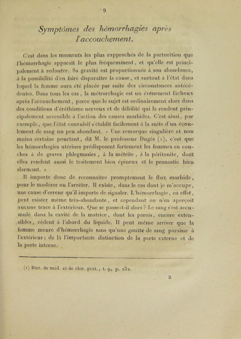 Symptômes des hémorrhagies après I accouchement. C’est dans les moments les plus rapprochés de la parturition que J’hémorrhagic apparaît le plus fréquemment, et qu’elle est princi*- palemcnl à redouter. Sa gravité est proportionnée à sou abondance, à la possibilité d’en faire disparaître la cause, et surtout à l’état dans lequel la femme aura été placée par suite des circonstances antécé- dentes. Dans tous les cas , la métrorrhagie est un événement fâcheux après l’accouchement, parce que le sujet est ordinairement alors dans dos conditions d’éréthisme nerveux et de débilité qui la rendent prin- cipalement accessible à l’action des causes morbides. C’est ainsi, par exemple, que l’étal convulsif s’établit facilement à la suite d’un écou- lement de sang un peu abondant. « Une remarque singulière et non moins certaine pourtant, dit M. le professeur Dugès (i), c’est que les hémorrhagies utérines prédisposent fortement les femmes en cou- ches à de graves phlegmasies , à la mélrite , à la péritonite, doiJt elles rendent aussi le traitement bien épineux et le pronostic bien alarmant. » Il importe donc de reconnaître promptement le flux morbide, pour le modérer ou l’arrêter. Il existe, dans le cas dont je m’occupe, une cause d’erreur qu’il importe de signaler. L’hémorrhagie, en effet, peut exister même très-abondante, et eependant on n’en aperçoit aucune trace à l’extérieur. Que se passe-t-il alors? Le sang s’est accu- mulé dans la cavité de la matrice, dont les parois, encore exten- sibles , eèdent à l’abord du liquide. Il peut même arriver que la femme meure d’hémorrhagie sans qu’une goutte de sang paraisse à l’extérieur; de là l’importante distinction de la perte externe et de la perte interne. (>) Dict. de méd. cl de chir. pral. , l. 9, p. a32. •l