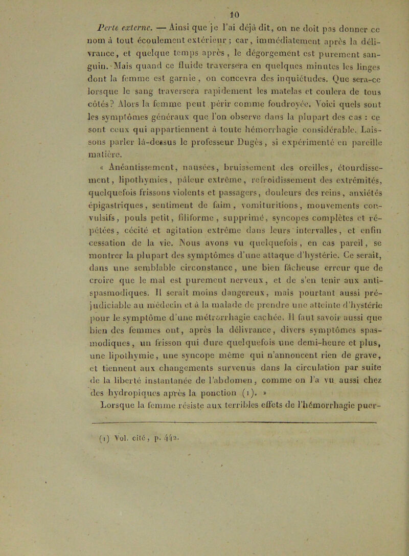 Perte externe. — Ainsi que je l’ai déjà dit, on ne doit pas donner ce nom à tout écoulement exlcriem; ; car, immédiatement après la déli- vrance, et quelque temps après, le dégorgement est purement san- guin.-Mais quand ce fluide traversera en quelques minutes les linges dont la femme est garnie, on concevra des inquiétudes. Que sera-ce lorsque le sang traversera rapidement les matelas et coulera de tous côtés? Alors la femme peut périr comme foudroyée. Voici quels sont les symptômes généraux que l’on observe dans la plupart des cas : ce sont ceux qui appartiennent à toute hémorrhagie considérable. Lais- sons parler là-deesus le professeur Dugès, si expérimenté en pareille matière. « Anéantissement, nausées, bruissement des oreilles, étourdisse- ment, lipothymies, pâleur extrême, refroidissement des extrémités, quelquefois frissons violents et passagers, douleurs des reins, anxiétés épigastriques, sentiment de faim, vomiturilions, mouvements con- vulsifs, pouls petit, filiforme, supprimé, syncopes complètes et ré- jiélées, cécité et agitation extrême dans leurs intervalles, et enfin cessation de la vie. INous avons vu quelquefois, en cas pareil, se montrer la plupart des symptômes d’uue attaque d’hystérie. Ce serait, dans une semblable circonstance, une bien fâcheuse erreur que de croire que le mal est purement nerveux, et de s’en tenir aux anti- spasmodiques. Il serait moins dangereux, mais pourtant aussi pré- judiciable au médecin et à la malade de prendre une atteinte d’hystérie l^our le symptôme d’une métrorrhagie cachée. Il faut savoir aussi que bien des femmes ont, après la délivrance, divers symptômes spas- modiques, un frisson qui dure quelquefois vme demi-heure et plus, une lipothymie, une syncope même qui n’annoncent rien de grave, et tiennent aux changements survenus dans la circulation suite de la liberté instantanée de l’abdomen, comme on l’a vu aussi chez des hydropiques apl'ès la ponction (i). » Lorsque la femme résiste aux terribles effets de l’hémorrhagie puer- (i) Vol. cité, l>. 4^2