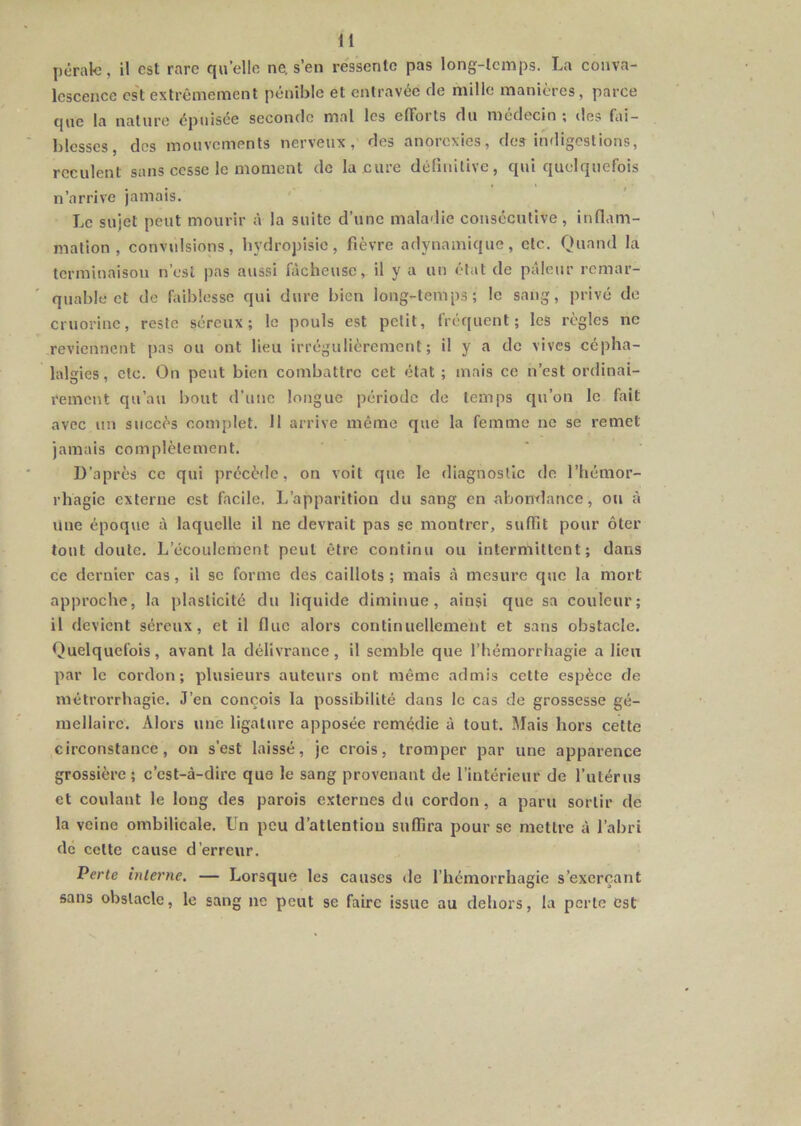|)érak!, il est rare qu elle ne. s’en ressente pas long-temps. La conva- lescence cs't extrêmement pénible et entravée de mille manières, parce que la nature épuisée seconde mal les efforts du médecin ; îles fai- blesses, dos mouvements nerveux, des anorexies, des indigestions, reculent sans cesse le moment do la cure déllnilivc, qui quelquefois n’arrive jamais. Le sujet peut mourir à la suite d’une maladie consécutive, inflam- mation , convulsions, hydropisie, fièvre adynamique, etc. Quand la terminaison n’est pas aussi fâcheuse, il y a un état de pâleur remar- quable et de faiblesse qui dure bien long-temps; le sang, privé de cruorine, reste séreux; le pouls est petit, fréquent; les règles ne reviennent pas ou ont lieu irrégulièrement; il y a do vives cépha- lalgies, etc. On peut bien combattre cet état ; mais ce n’est ordinai- rement qu’au bout d’une longue période de temps qu’on le fait avec un succès complet. 11 arrive même que la femme ne se remet jamais complètement. D’après ce qui précèilc, on voit que le diagnostic de l’hémor- rhagie externe est facile. L’apparition du sang en abomlance, ou à une époque à laquelle il ne devrait pas se montrer, suffit pour ôter tout doute. L’écoulement peut être continu ou intermittent; dans ce dernier cas, il se forme des caillots; mais à mesure que la mort approche, la plasticité du liquide diminue, ainsi que sa couleur; il devient séreux, et il fine alors continuellement et sans obstacle. Quelquefois, avant la délivrance, il semble que l’hémorrhagie a lien par le cordon; plusieurs auteurs ont même admis cette espèce de métrorrhagie. J’en conçois la possibilité dans le cas de grossesse gé- mellaire. Alors une ligature apposée remédie à tout. Mais hors cette circonstance, on s’est laissé, je crois, tromper par une apparence grossière ; c’est-à-dire que le sang provenant de l’intérieur de futérus et coulant le long des parois externes du cordon, a paru sortir de la veine ombilicale. Un peu d’attention suffira pour se mettre à l’abri de cette cause d’erreur. Perte interne, — Lorsque les causes de l’hémorrhagie s’exerçant sans obstacle, le sang ne peut se faire issue au dehors, la perte est