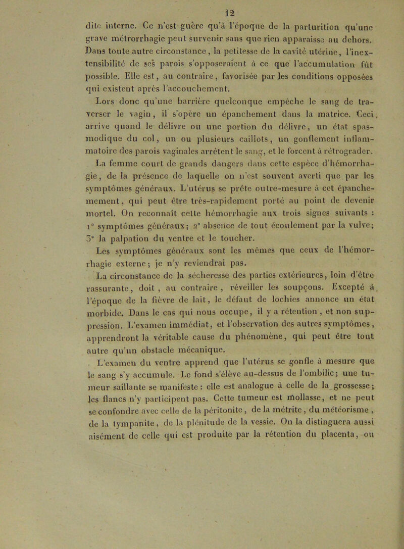 i*2 dilo interne. Ce n’est guère qu’à l’époque de la parturition qu’une grave mctrorrliagie peut survenir sans que rien apparaisse au dehors. Dans toute autre circonstance, la petitesse de la cavité utérine, l’inex- tensibilité de ses parois s’opposeraient à ce que l’accumulation fût possible. Elle est, au contraire, favorisée par les conditions opposées qui existent après l’accouchement. Lors donc qu’une barrière quelconque empêche le sang de tra- verser le vagin, il s’opère un épanchement dans la matrice. Ceci, arrive quand le délivre ou une portion du délivre, un état spas- modique du col, un ou plusieurs caillots, un gonflement inflam- matoire des parois vaginales arrêtent le sang, et le forcent à rétrograder. La femme court de grands dangers dans celte espèce d’hémorrha- gie , de la présence de laquelle on n’est souvent averti que par les symptômes généraux. L’utérus se prête outre-mesure à cet épanche- meraent, qui peut être très-rapidement porté au point de devenir mortel. On reconnaît celle hémorrhagie aux trois signes suivants : 1° symptômes généraux; 2° absence de tout écoulement par la vulve; 3° la palpation du ventre et le toucher. Les symptômes généraux sont les mêmes que ceux de l’hémor- rhagie externe; je n’y reviendrai pas. La circonstance de la sécheresse des parties extérieures, loin d’être rassurante, doit, au contraire, réveiller les soupçons. Excepté à, l’époque de la fièvre de lait, le défaut de lochies annonce un état morbide. Dans le cas qui nous occupe, il y a rétention , et non sup- pression. L’examen immédiat, et l’observation des autres symptômes, apprendront la véritable cause du phénomène, qui peut être tout autre qu’un obstacle mécanique. L’examen du ventre apprend que l’utérus se gonfle à mesure que le sang s’y accumule. Le fond s’élève au-dessus de 1 ombilic; une tu- meur saillante se manifeste: elle est analogue à celle de la grossesse; les flancs n’y participent pas. Cette tumeur est mollasse, et ne peut se confondre avec celle de la péritonite, de la métrite, du météorisme , de la lympanite, de la plénitude de la vessie. Ou la distinguera aussi aisément de celle qui est produite par la rétention du placenta, ou