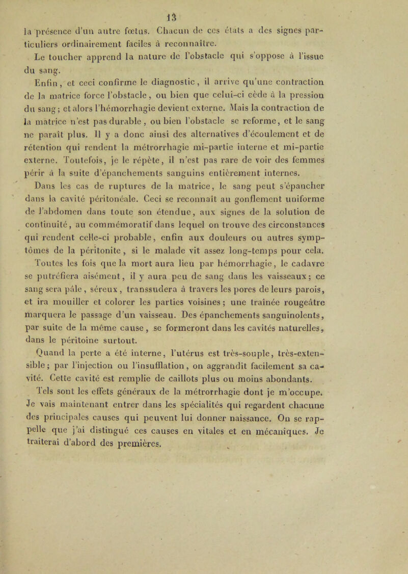 la présence d’uu autre fœtus. Chacun de ces états a des signes par- ticuliers ordinairement faciles à reconnaître. Le toucher apprend la nature de l’obstacle qui s’oppose à l’issue du sang. Enfin, et ceci confirme le diagnostic, il arrive qu’une contraction de la matrice force l’obstacle, ou bien que celui-ci cède à la pression du sang; et alors l’hémorrhagie devient externe. Mais la contraction de la matrice n’est pas durable, ou bien l’obstacle se reforme, et le sang ne paraît plus. 11 y a donc ainsi des alternatives d’écoulement et de rétention qui rendent la métrorrhagie mi-partie interne et mi-partie externe, 'foutefois, je le répète, il n’est pas rare de voir des femmes périr à la suite d’épanchements sanguins entièrement internes. Dans les cas de ruptures de la matrice, le sang peut s’épancher dans la cavité péritonéale. Ceci se reconnaît au gonflement uniforme de l’abdomen dans toute son étendue, aux signes de la solution de continuité, au commémoratif dans lequel on trouve des circonstances qui rendent celle-ci probable, enfin aux douleurs ou autres symp- tômes de la péritonite, si le malade vit assez long-temps pour cela. Toutes les fois que la mort aura lieu par hémorrhagie, le cadavre se putréfiera aisément, il y aura peu de sang dans les vaisseaux; ce sang sera pâle, séreux, transsudera à travers les pores de leurs parois, et ira mouiller et colorer les parties voisines ; une traînée rougeâtre marquera le passage d’un vaisseau. Des épanchements sanguinolents, par suite de la même cause , se formeront dans les cavités naturelles, dans le péritoine surtout. Quand la perte a été interne, l’utérus est très-souple, très-exten- sible; par l’injection ou l’insufflation, on aggrandit facilement sa ca- vité. Cette cavité est remplie de caillots plus ou moins abondants. Tels sont les effets généraux de la métrorrhagie dont je m’occupe. Je vais maintenant entrer dans les spécialités qui regardent chacune des principales causes qui peuvent lui donner naissance. Ou se rap- pelle que j’ai distingué ces causes en vitales et en mécaniques. Je traiterai d’abord des premières.
