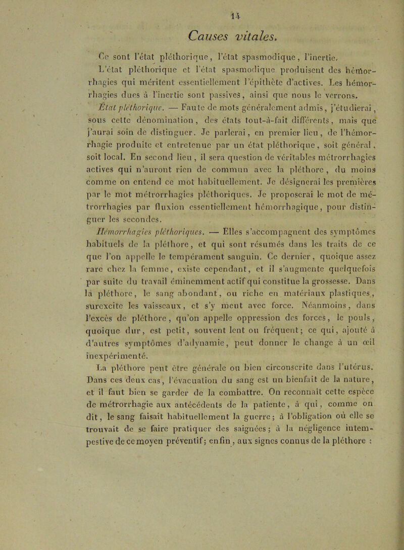 Causes vitales. Co sont l’état pléthorique, l’état spasmodique, l’inertie. L’état pléthorique et l’état spasmodique produisent des hémor- rhagies qui méritent essentiellement l’épithète d’actives. Les hémor- rhagies dues à l’inertie sont passives, ainsi que nous le verrons. Elal pléthorique. — Faute de mots généralement admis, j’étudierai, sous cette dénomination, des états lout-à-fait différents, mais que j’aurai soin de distinguer. Je parlerai, en premier lieu, de l’hémor- rhagie produite et entretenue par un état pléthorique, soit général, soit local. En second lieu , il sera question dé véritables métrorrhagies actives qui n’auront rien de commun avec la pléthore , du moins comme on entend ce mot habituellement. Je désignerai les premières par le mot métrorrhagies pléthoriques. Je proposerai le mot de mé- trorrhagies par fluxion essentiellement hémorrhagique, pour distin- guer les secondes. Hémorrhagies pléthoriques. — Elles s’accompagnent des symptômes hahituels de la ])léthore, et qui sont résumés dans les traits de ce que l’on appelle le tempérament sanguin. Ce dernier, quoique assez rare chez la femme, existe cependant, et il s’augmente quelquefois par suite du travail éminemment actif qui constitue la grossesse. Dans la pléthore, le sang abondant, ou riche en matériaux plastiques., surexcite les vaisseaux, et s’y meut avec force. Néanmoins, dans l’excès de pléthore, qu’on appelle oppression des forces, le pouls, quoique dur, est petit, souvent lent ou fréquent; ce qui, ajouté à d’autres symptômes d’adynamie, peut donner le change à un œil inexpérimenté. I.a pléthore peut être générale ou bien circonscrite dans l’utérus. Dans ces deux cas, l’évacuation du sang est un bienfait de la nature, et il faut bien se garder de la combattre. On reconnaît cette espèce de métrorrhagie aux antécédents de la patiente, à qui, comme on dit, le sang faisait habituellement la guerre; à l’obligation où elle se trouvait de se faire pratiquer des saignées; à la négligence intem- pestive de ce moyen préventif; enfin , aux signes connus de la pléthore ;