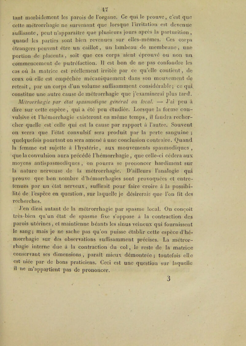 tant morbiilemcnt les parois de l’organe. Ce qui le prouve, c’est que celle mélrorrhagie ne survenant que lorsque l'irritation est devenue suflisanle, peut n’apparaître que plusieurs jours après la parturilion , quand les parties sont bien revenues sur elles-mêmes. Ces corps étrangers peuvent être un caillot, un lambeau de membrane, une portion de placenta , soit que ces corps aient éprouvé ou non tm commencement de putréfaction. 11 est bon de ne pas confondre les cas où la matrice est réellement irritée par ce qu’elle contient, de ceux où elle est empêchée mécaniquement dans son mouvement de retrait, par un corps d’un volume suffisamment considérable; ce qui constitue une autre cause de mélrorrhagie que j’examinerai plus tard, Mcirorrhagie par élut spasmodique général ou local. —■ J’ai peu à dire sur celte espèce, qui a été peu étudiée. Lorsque la forme con- vulsive et l’hémorrhagie existeront en même temps, il faudra recher- cher quelle est celle qui est la cause par rapport à l’autre. Souvent on verra que l’état convulsif sera produit par la porte sanguine ; quelquefois pourtant on sera amené à une conclusion contraire. Quand la femme est sujette à l’hystérie, aux mouvements spasmodiques , que la convulsion aura précédé l’hémorrhagie, que celle-ci cédera aux moyens antispasmodiques , on pourra se prononcer hardiment sur la nature nerveuse de la mélrorrhagie. D’ailleurs l’analogie qui prouve que bon nombre d’hémorrhagies sont provoquées et entre- tenues par un état nerveux, suffirait pour faire croire à la possibi- lité de l’espèce en question, sur laquelle je désirerais que l’on fît des recherches. J’en dirai autant de la mélrorrhagie par spasme local. On conçoit très-bien qu’un état de spasme fixe s’oppose à la contraction des parois utérines , et maintienne béants les sinus veineux qui fournissent le sang; mais je ne sache pas qu’on puisse établir celle espèce d’hé- morrhagie sur dos observations suffisamment précises. La mélror- rhagie interne due à la contraction du col, le reste de la matrice conservant ses dimensions, paraît mieux démontrée; toutefois elle est niée par de bons praticiens. Ceci est une question sur laquelle il ne m’appartient pas de prononcer. 3