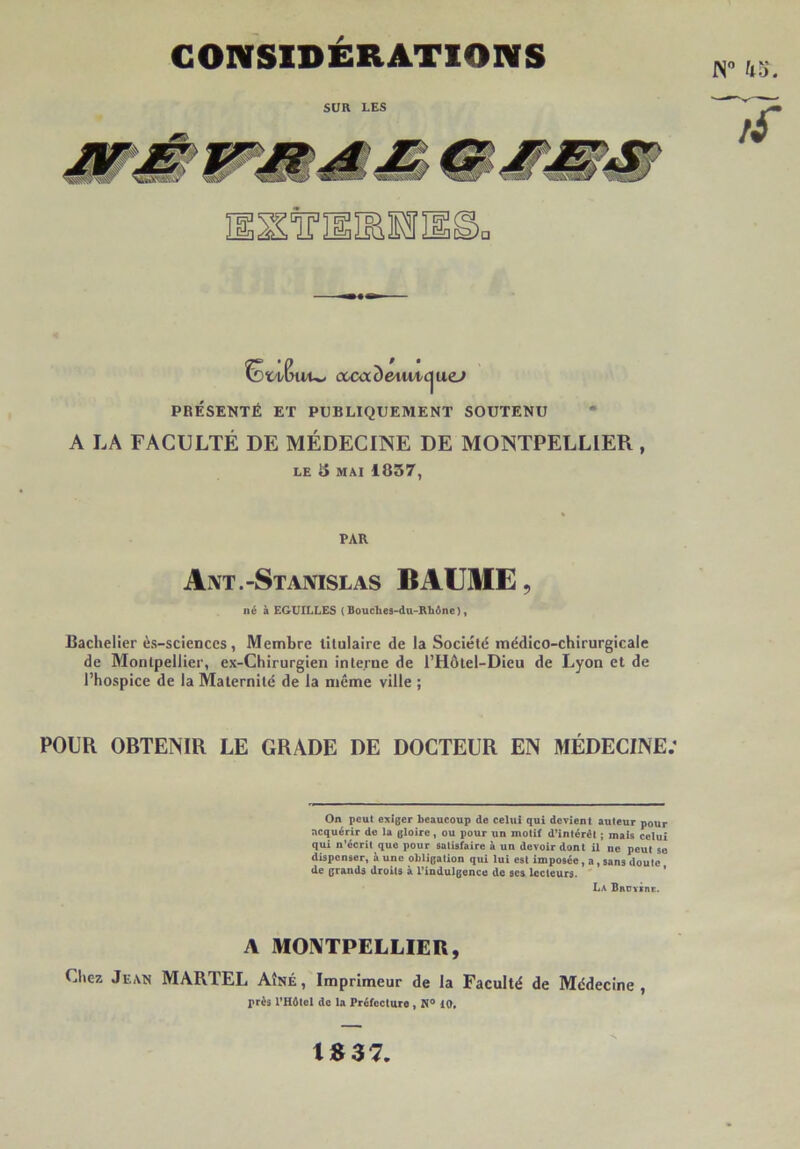 CONSIDÉRATIONS (XcccDetui/C|uo» PRÉSENTÉ ET PUBLIQUEMENT SOUTENU * A LA FACULTÉ DE MÉDECINE DE MONTPELLIER, LE 5 MAI 1857, PAR Axt.-Stanislas BAUME, né à EGUILLES ( Bouclies-du-Rbône), Bachelier ès-sciences, Membre titulaire de la Société médico-chirurgicale de Montpellier, ex-Chirurgien interne de l’Hôtel-Dieu de Lyon et de l’hospice de la Maternité de la même ville ; POUR OBTENIR LE GRADE DE DOCTEUR EN MÉDECINE; On peut exiger beaucoup de celui qui devient auteur pour acquérir de la gloire, ou pour un motif d’intérêt ; mais celui qui n’écrit que pour satisfaire à un devoir dont ü ne peut se dispenser, à une obligation qui lui est imposée, a, sans doute de grands droits à l’indulgence de scs lecteurs. * La BaüYsnc. A MONTPELLIER, Chez Jean MARTEL Aîné , Imprimeur de la Faculté de Médecine , près l’Hôtel de la Préfecture, N® iO, t«37