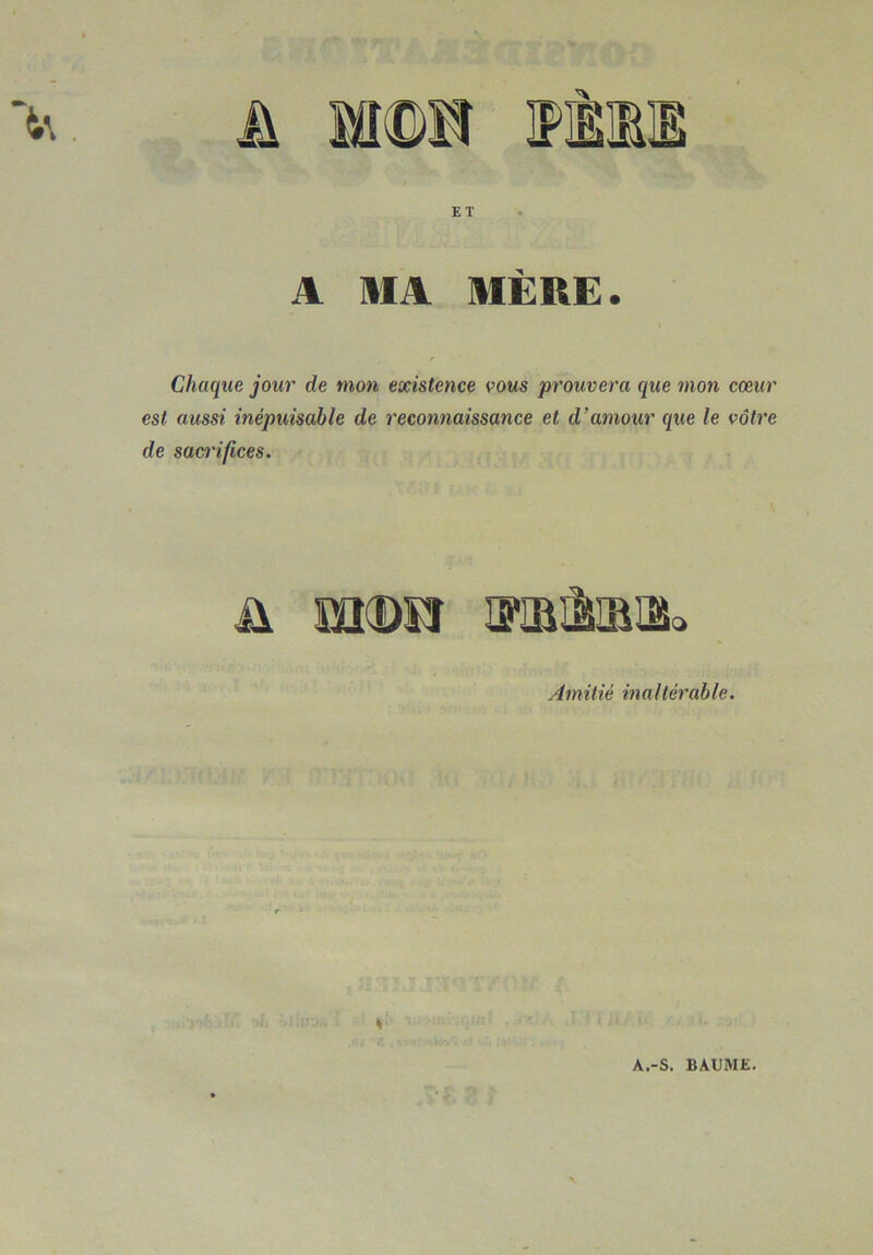 A MA MERE. Chaque jour de mon existence vous prouvera que mon cœur est aussi inépuisable de reconnaissance et d’amour que le vôtre de sacrifices. ü m(De iïîbMqSo Amitié inaltérable. A.-S. BAUME.