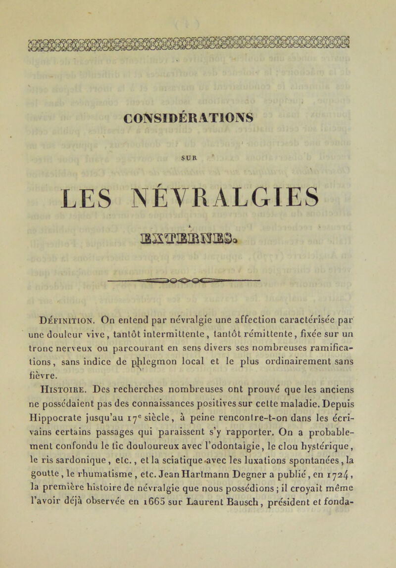 SUR • LES NÉVRALGIES aSîKBÎBÏîaSc Définition. On entend par névralgie une affection caractérisée par une douleur vive, tantôt intermittente, tantôt rémittente, fixée sur un tronc nerveux ou parcourant en sens divers ses nombreuses ramifica- tions, sans indice de p|ilegmon local et le plus ordinairement sans fièvre. Histoire. Des recherches nombreuses ont prouvé que les anciens ne possédaient pas des connaissances positives sur cette maladie. Depuis Hippocrate jusqu’au 17® siècle, à peine renconire-t-on dans les écri- vains certains passages qui paraissent s’y rapporter. On a probable- ment confondu le tic douloureux avec l’odontaigie, le clou hystérique, le ris sardonique, etc., et la sciatique .avec les luxations spontanées, la goutte, le rhumatisme , etc. Jean Hartmann Degner a publié, en 17241 la première histoire de névralgie que nous possédions ; il croyait même l’avoir déjà observée en i665 sur Laurent Bausch, président et fonda-