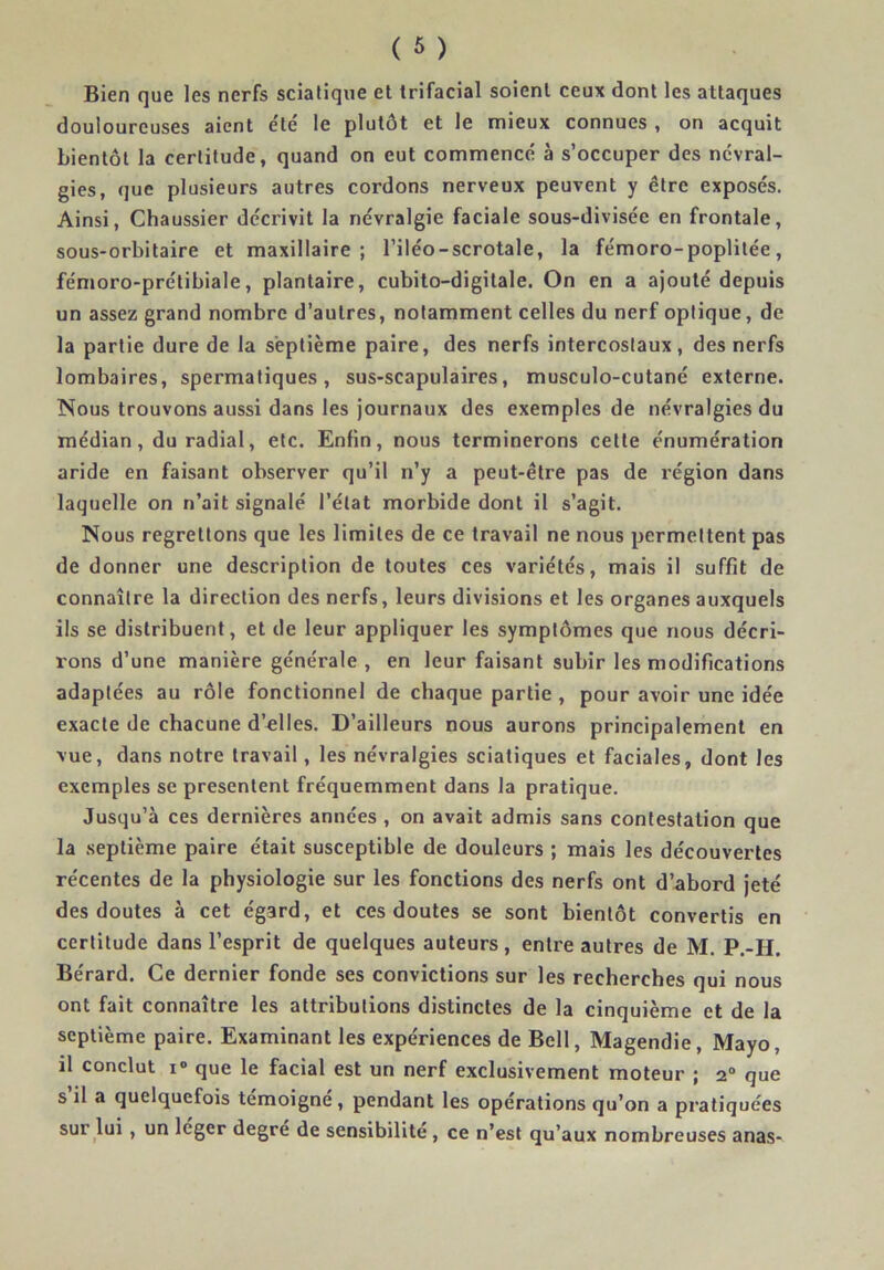 Bien que les nerfs sciatique et trifacial soient ceux dont les attaques douloureuses aient e'té le plutôt et le mieux connues , on acquit bientôt la certitude, quand on eut commencé à s’occuper des névral- gies, que plusieurs autres cordons nerveux peuvent y être exposés. Ainsi, Chaussier décrivit la névralgie faciale sous-divisée en frontale, sous-orbitaire et maxillaire; l’iléo-scrotale, la fémoro-poplitée, fémoro-prélibiale, plantaire, cubito-digitale. On en a ajouté depuis un assez grand nombre d’autres, notamment celles du nerf optique, de la partie dure de la septième paire, des nerfs intercostaux, des nerfs lombaires, spermatiques, sus-scapulaires, musculo-cutané externe. Nous trouvons aussi dans les journaux des exemples de névralgies du médian, du radial, etc. Enfin, nous terminerons cette énumération aride en faisant observer qu’il n’y a peut-être pas de région dans laquelle on n’ait signalé l’état morbide dont il s’agit. Nous regrettons que les limites de ce travail ne nous permettent pas de donner une description de toutes ces variétés, mais il suffit de connaître la direction des nerfs, leurs divisions et les organes auxquels ils se distribuent, et de leur appliquer les symptômes que nous décri- rons d’une manière générale , en leur faisant subir les modifications adaptées au rôle fonctionnel de chaque partie, pour avoir une idée exacte de chacune d’elles. D’ailleurs nous aurons principalement en vue, dans notre travail, les névralgies sciatiques et faciales, dont les exemples se présentent fréquemment dans la pratique. Jusqu’à ces dernières années , on avait admis sans contestation que la septième paire était susceptible de douleurs ; mais les découvertes récentes de la physiologie sur les fonctions des nerfs ont d’abord jeté des doutes à cet égard, et ces doutes se sont bientôt convertis en certitude dans l’esprit de quelques auteurs, entre autres de M. P.-H, Bérard. Ce dernier fonde ses convictions sur les recherches qui nous ont fait connaître les attributions distinctes de la cinquième et de la septième paire. Examinant les expériences de Bell, Magendie, Mayo, il conclut I» que le facial est un nerf exclusivement moteur ; 2“ que s il a quelquefois témoigne , pendant les opérations qu’on a pratiquées sur lui, un leger degré de sensibilité, ce n’est qu’aux nombreuses anas-