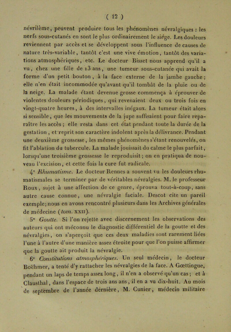 névrilème, peuvent produire tous les phénomènes névralgiques : les nerfs sous-cutanés en sont le plus ordinairement le siège. Les douleurs reviennent par accès et se développent sous l’influence de causes de nature très-variable, tantôt c’est une vive émotion, tantôt des varia- tions atmosphériques, etc. Le docteur Bisset nous apprend qu’il a vu, chez une fille de i3ans, une tumeur sous-cutanée qui avait la forme d’un petit bouton , à la face externe de la jambe gauche ; elle n’en était incommodée qu’avant qu’il tombât de la pluie ou de la neige. La malade étant devenue grosse commença à éprouver de violentes douleurs périodiques, qui revenaient deux ou trois fois en vingt-quatre heures, à des intervalles inégaux. La tumeur était alors si sensible, que les mouvements de la Jupe suffisaient pour faire repa- » raître les accès ; elle resta dans cet état pendant toute la durée de la gestation , et reprit son caractère indolent après la délivrance. Pendant une deuxième grossesse, les mêmes phénomènes s’étant renouvelés, on fit l’ablation du tubercule. La malade jouissait du calme le plus parfait, lorsqu’une troisième grossesse le reproduisit; on en pratiqua de nou- veau l’excision, et cette fois la cure fut radicale. 4“ Rhumatisme, Le docteur Rennes a souvent vu les douleurs rhu- matismales se terminer par de véritables névralgies. M. le professeur Roux, sujet à une affection de ce genre, éprouva tout-à-coup, sans autre cause connue, une névralgie faciale. Descot cite un pareil exemple; nous en avons rencontré plusieurs dans les Archives générales de médecine (^tom. xxn). S Goutte. Si l’on rejette avec discernement les observations des auteurs qui ont méconnu le diagnostic différentiel de la goutte et des névralgies, on s’aperçoit que ces deux maladies sont rarement liées l’une à l’autre d’une manière assez étroite pour que l’on puisse affirmer que la goutte ait produit la névralgie. 6“ Constitutions atmosphériques. Un seul médecin, le docteur Boëhmer, a tenté d’y rattacher les névralgies de la face. A Gœttingue, pendant un laps de temps assez long, il n’en a observé qu’un cas ; et à Clauslhal, dans l’espace de trois ans ans, il en a vu dix-huit. Au mois de septembre de l’année dernière, M. Cunicr, médecin militaire