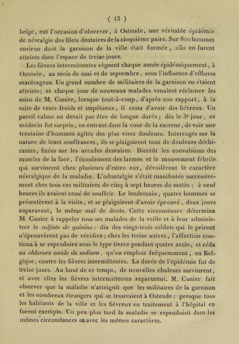 belge, eut l’occasion d’observer, à Oslende, une véritable épidémie de névralgie des filets dentaires delà cinquième paire. Sur 800hommes environ dont la garnison de la ville était formée , aSo en furent atteints dans l’espace de treize jours. Les fièvres intermittentes régnent chaque année épidémiquement, à Ostende, au mois de mai et de septembre, sous l’influence d’effluves marécageux. Un grand nombre de militaires de la garnison en étaient atteints; et chaque jour de nouveaux malades venaient réclamer les soins de M. Cunier, lorsque tout-à-coup, d’après son rapport, à la suite de vents froids et impétueux, il cessa d’avoir des fiévreux. Un pareil calme ne devait pas être de longue durée; dès le 3® jour, ce médecin fut surpris, en entrant dans la cour de la caserne , de voir une trentaine d’hommes agités des plus vives douleurs. Interrogés sur la nature de leurs souffrances, ils se plaignirent tous de douleurs déchi- • rantcs, fixées sur les arcades dentaires. Bientôt les convulsions des muscles de la face, l’écoulement des larmes et le mouvement fébrile, qui survinrent chez plusieurs d’entre eux, dévoilèrent le caractère névralgique de la maladie. L’odontalgie s’était manifestée successive- ment chez tous ces militaires de cinq à sept heures du matin ; à neuf heures ils avaient cessé de souffrir. Le lendemain , quatre hommes se présentèrent à la visite, et se plaignirent d’avoir éprouvé , deux jours auparavant, le même mal de dents. Cette circonstance détermina M. Cunier à rappeler tous ses malades de la veille et à leur adminis- trer le sulfate de quinine; dix des vingt-trois soldats qui le prirent n’éprouvèrent pas de récidive ; chez les treize autres , l’affection con- tinua à se reproduire sous le type tierce pendant quatre accès, et céda au chlorure oxide de sodium, qu’on emploie fréquemment, en Bel- gique, contre les fièvres intermittentes. La durée de l’épidémie fut de treize jours. Au bout de ce temps, de nouvelles chaleurs survinrent, et avec elles les fièvres intermittentes reparurent. M. Cunier fait observer que la maladie n’atteignit que les militaires de la garnison et les nombreux étrangers qui se trouvaient à Ostende : presque tous les habitants de la ville et les fiévreux en traitement à l’hôpital en furent exempts. Un peu plus tard la maladie se reproduisit dans les mêmes circonstances et avec les mêmes caractère?.