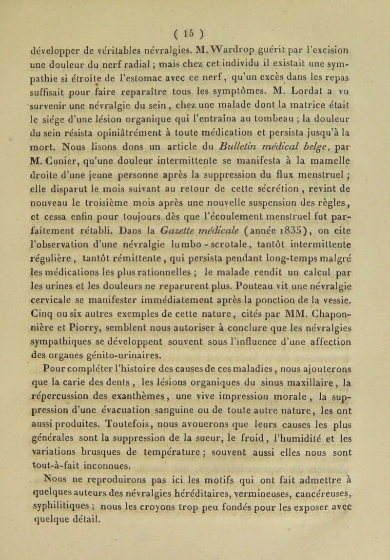 ( ) développer de véritables névralgies. M.’Wax’drop guérit par l’excision une douleur du nerf radial ; mais chez cet individu il existait une sym- pathie si étroite de l’estomac avec ce nerf, qu’un excès dans les repas suffisait pour faire reparaître tous les symptômes. M. Lordat a vu survenir une névralgie du sein, chez une malade dont la matrice était le siège d’une lésion organique qui l’entraîna au tombeau ; la douleur du sein résista opiniâtrément à toute médication et persista jusqu’à la mort. Nous lisons dons un article du Bulletin médical belge, par M. Cunier, qu’une douleur intermittente se manifesta à la mamelle droite d’une jeune personne après la suppression du flux menstruel j elle disparut le mois suivant au retour de cette sécrétion , revint de nouveau le troisième mois après une nouvelle suspension des règles, et cessa enfin pour toujours dès que l’écoulement menstruel fut par- faitement rétabli. Dans la Gazette médicale (année i835), on cite l’observation d’une névralgie lumbo - scrotale, tantôt intermittente régulière , tantôt rémittente , qui persista pendant long-temps malgré les médications les plus rationnelles ; le malade rendit un calcul par les urines et les douleurs ne reparurent plus. Pouteau vit une névralgie cervicale se manifester immédiatement après la ponction de la vessie. Cinq ou six autres exemples de cette nature, cités par MM. Chapon- nière et Piorry, semblent nous autoriser à conclure que les névralgies sympathiques se développent souvent sous l’influence d’une affection des organes génito-urinaires. Pour compléter l’histoire des causes de ces maladies, nous ajouterons que la carie des dents , les lésions organiques du sinus maxillaire , la répercussion des exanthèmes, une vive impression morale , la sup- pression d’une évacuation sanguine ou de toute autre nature, les ont aussi produites. Toutefois, nous avouerons que leurs causes les plus générales sont la suppression de la sueur, le froid, l’humidité et les variations brusques de température ; souvent aussi elles nous sont tout-à-fait inconnues. Nous ne reproduirons pas ici les motifs qui ont fait admettre à quelques auteurs des névralgies héréditaires, vermineuses, cancéreuses, syphilitiques ; nous les croyons trop peu fondés pour les exposer avec quelque détail.